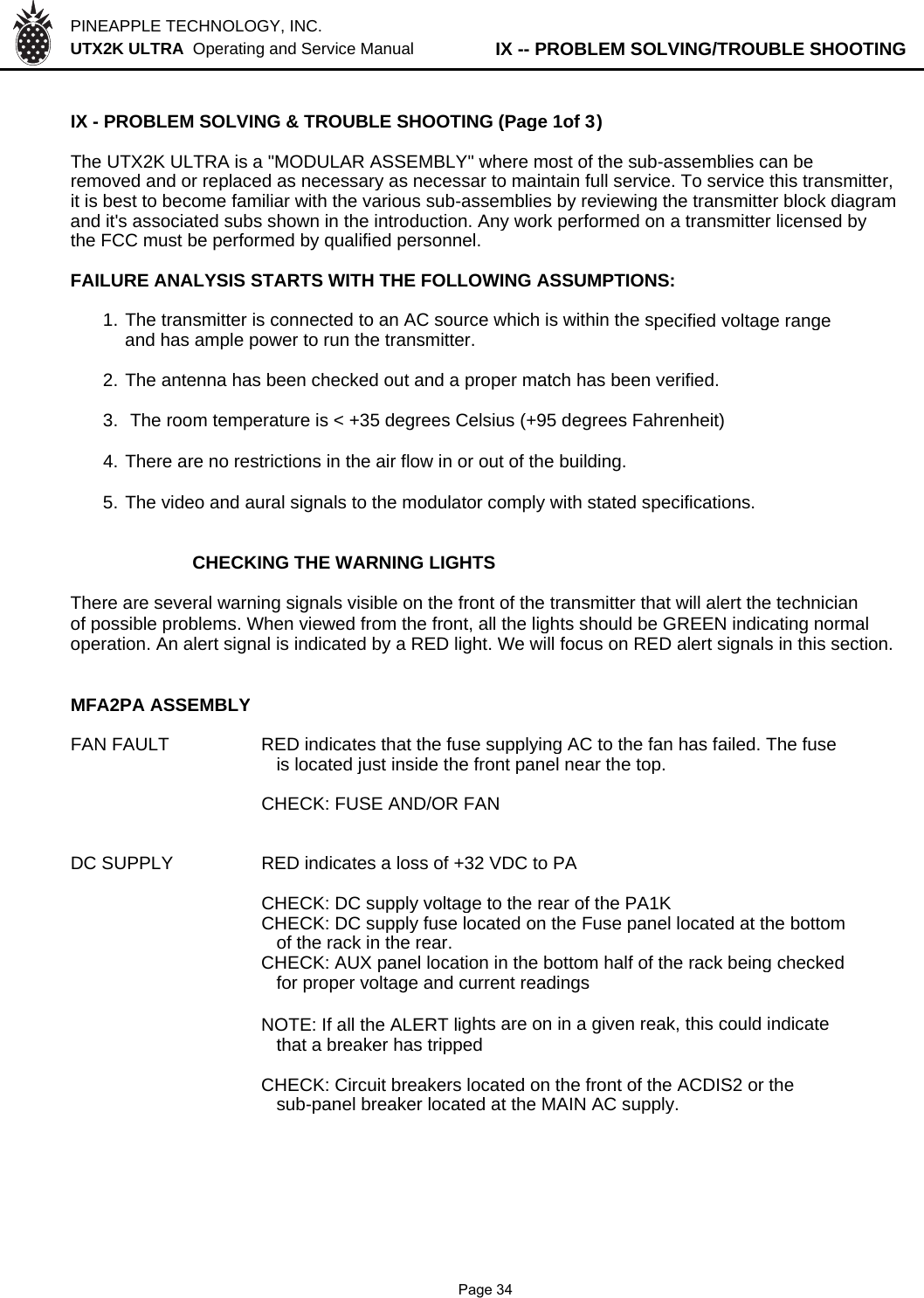 PINEAPPLE TECHNOLOGY, INC.  UTX2K ULTRA  Operating and Service Manual          IX -- PROBLEM SOLVING/TROUBLE SHOOTINGIX - PROBLEM SOLVING &amp; TROUBLE SHOOTING (Page 1of 3)The UTX2K ULTRA is a &quot;MODULAR ASSEMBLY&quot; where most of the sub-assemblies can beremoved and or replaced as necessary as necessar to maintain full service. To service this transmitter,it is best to become familiar with the various sub-assemblies by reviewing the transmitter block diagramand it&apos;s associated subs shown in the introduction. Any work performed on a transmitter licensed bythe FCC must be performed by qualified personnel.FAILURE ANALYSIS STARTS WITH THE FOLLOWING ASSUMPTIONS:1. The transmitter is connected to an AC source which is within the specified voltage rangeand has ample power to run the transmitter.2. The antenna has been checked out and a proper match has been verified.3.  The room temperature is &lt; +35 degrees Celsius (+95 degrees Fahrenheit)4. There are no restrictions in the air flow in or out of the building.5. The video and aural signals to the modulator comply with stated specifications.CHECKING THE WARNING LIGHTSThere are several warning signals visible on the front of the transmitter that will alert the technicianof possible problems. When viewed from the front, all the lights should be GREEN indicating normaloperation. An alert signal is indicated by a RED light. We will focus on RED alert signals in this section.MFA2PA ASSEMBLYFAN FAULT RED indicates that the fuse supplying AC to the fan has failed. The fuse   is located just inside the front panel near the top.CHECK: FUSE AND/OR FANDC SUPPLYRED indicates a loss of +32 VDC to PACHECK: DC supply voltage to the rear of the PA1KCHECK: DC supply fuse located on the Fuse panel located at the bottom   of the rack in the rear.CHECK: AUX panel location in the bottom half of the rack being checked   for proper voltage and current readingsNOTE: If all the ALERT lights are on in a given reak, this could indicate   that a breaker has trippedCHECK: Circuit breakers located on the front of the ACDIS2 or the   sub-panel breaker located at the MAIN AC supply.              Page 34