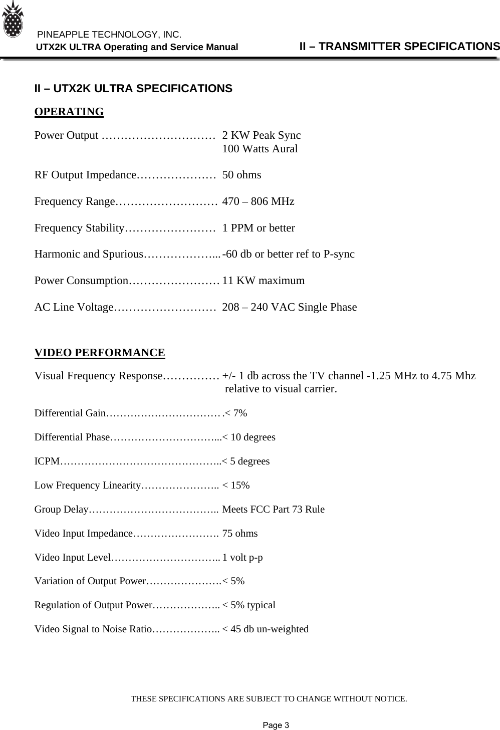 THESE SPECIFICATIONS ARE SUBJECT TO CHANGE WITHOUT NOTICE.          PINEAPPLE TECHNOLOGY, INC.                UTX2K ULTRA Operating and Service Manual                II – TRANSMITTER SPECIFICATIONS    II – UTX2K ULTRA SPECIFICATIONS  OPERATING  Power Output …………………………  2 KW Peak Sync                                          100 Watts Aural  RF Output Impedance…………………  50 ohms  Frequency Range……………………… 470 – 806 MHz  Frequency Stability……………………  1 PPM or better  Harmonic and Spurious………………... -60 db or better ref to P-sync  Power Consumption…………………… 11 KW maximum  AC Line Voltage………………………  208 – 240 VAC Single Phase           VIDEO PERFORMANCE  Visual Frequency Response…………… +/- 1 db across the TV channel -1.25 MHz to 4.75 Mhz                                                                   relative to visual carrier.  Differential Gain…………………………… .&lt; 7%  Differential Phase…………………………... &lt; 10 degrees  ICPM………………………………………..&lt; 5 degrees  Low Frequency Linearity………………….. &lt; 15%  Group Delay……………………………….. Meets FCC Part 73 Rule  Video Input Impedance……………………. 75 ohms  Video Input Level………………………….. 1 volt p-p  Variation of Output Power…………………. &lt; 5%  Regulation of Output Power……………….. &lt; 5% typical  Video Signal to Noise Ratio……………….. &lt; 45 db un-weighted                   Page 3