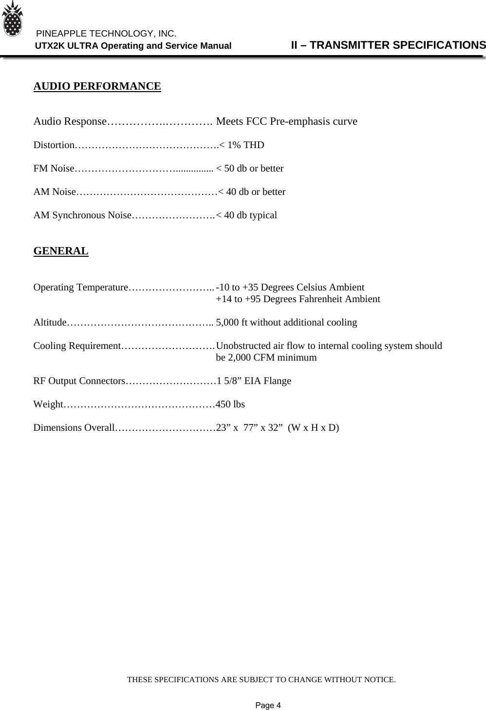 THESE SPECIFICATIONS ARE SUBJECT TO CHANGE WITHOUT NOTICE.          PINEAPPLE TECHNOLOGY, INC.                UTX2K ULTRA Operating and Service Manual                II – TRANSMITTER SPECIFICATIONS    AUDIO PERFORMANCE   Audio Response…………….…………. Meets FCC Pre-emphasis curve  Distortion…………………………………….&lt; 1% THD  FM Noise…………………………............... &lt; 50 db or better  AM Noise……………………………………&lt; 40 db or better  AM Synchronous Noise……………………. &lt; 40 db typical   GENERAL   Operating Temperature…………………….. -10 to +35 Degrees Celsius Ambient                                +14 to +95 Degrees Fahrenheit Ambient  Altitude…………………………………….. 5,000 ft without additional cooling  Cooling Requirement………………………. Unobstructed air flow to internal cooling system should      be 2,000 CFM minimum  RF Output Connectors………………………1 5/8” EIA Flange  Weight………………………………………450 lbs  Dimensions Overall…………………………23” x  77” x 32”  (W x H x D)                             Page 4