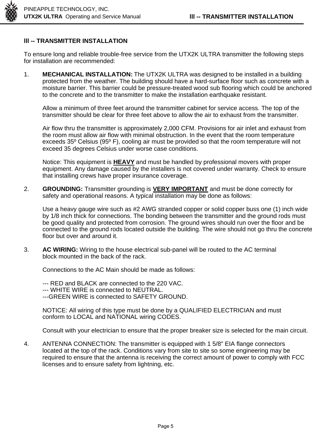 PINEAPPLE TECHNOLOGY, INC.  UTX2K ULTRA  Operating and Service Manual lll -- TRANSMITTER INSTALLATIONlll -- TRANSMITTER INSTALLATIONTo ensure long and reliable trouble-free service from the UTX2K ULTRA transmitter the following stepsfor installation are recommended:1. MECHANICAL INSTALLATION: The UTX2K ULTRA was designed to be installed in a buildingprotected from the weather. The building should have a hard-surface floor such as concrete with a moisture barrier. This barrier could be pressure-treated wood sub flooring which could be anchoredto the concrete and to the transmitter to make the installation earthquake resistant.Allow a minimum of three feet around the transmitter cabinet for service access. The top of thetransmitter should be clear for three feet above to allow the air to exhaust from the transmitter.Air flow thru the transmitter is approximately 2,000 CFM. Provisions for air inlet and exhaust fromthe room must allow air flow with minimal obstruction. In the event that the room temperatureexceeds 35º Celsius (95º F), cooling air must be provided so that the room temperature will notexceed 35 degrees Celsius under worse case conditions.Notice: This equipment is HEAVYand must be handled by professional movers with properequipment. Any damage caused by the installers is not covered under warranty. Check to ensurethat installing crews have proper insurance coverage.2. GROUNDING: Transmitter grounding is VERY IMPORTANT and must be done correctly forsafety and operational reasons. A typical installation may be done as follows:Use a heavy gauge wire such as #2 AWG stranded copper or solid copper buss one (1) inch wideby 1/8 inch thick for connections. The bonding between the transmitter and the ground rods mustbe good quality and protected from corrosion. The ground wires should run over the floor and beconnected to the ground rods located outside the building. The wire should not go thru the concretefloor but over and around it.3. AC WIRING: Wiring to the house electrical sub-panel will be routed to the AC terminal block mounted in the back of the rack.Connections to the AC Main should be made as follows:--- RED and BLACK are connected to the 220 VAC.--- WHITE WIRE is connected to NEUTRAL.---GREEN WIRE is connected to SAFETY GROUND.NOTICE: All wiring of this type must be done by a QUALIFIED ELECTRICIAN and mustconform to LOCAL and NATIONAL wiring CODES.Consult with your electrician to ensure that the proper breaker size is selected for the main circuit.4.ANTENNA CONNECTION: The transmitter is equipped with 1 5/8&quot; EIA flange connectors located at the top of the rack. Conditions vary from site to site so some engineering may be  required to ensure that the antenna is receiving the correct amount of power to comply with FCC licenses and to ensure safety from lightning, etc.               Page 5