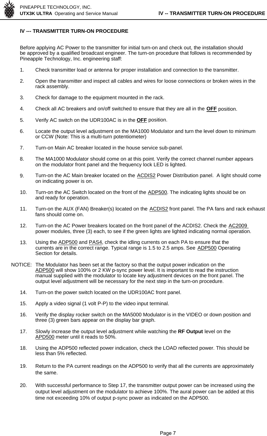 PINEAPPLE TECHNOLOGY, INC.  UTX3K ULTRA  Operating and Service Manual lV -- TRANSMITTER TURN-ON PROCEDURElV --- TRANSMITTER TURN-ON PROCEDURE Before applying AC Power to the transmitter for initial turn-on and check out, the installation shouldbe approved by a qualified broadcast engineer. The turn-on procedure that follows is recommended byPineapple Technology, Inc. engineering staff:1. Check transmitter load or antenna for proper installation and connection to the transmitter.2. Open the transmitter and inspect all cables and wires for loose connections or broken wires in therack assembly.3. Check for damage to the equipment mounted in the rack.4. Check all AC breakers and on/off switched to ensure that they are all in the OFF position.5. Verify AC switch on the UDR100AC is in the OFF position.6. Locate the output level adjustment on the MA1000 Modulator and turn the level down to minimumor CCW (Note: This is a multi-turn potentiometer)7. Turn-on Main AC breaker located in the house service sub-panel.8. The MA1000 Modulator should come on at this point. Verify the correct channel number appearson the modulator front panel and the frequency lock LED is lighted.9. Turn-on the AC Main breaker located on the ACDIS2 Power Distribution panel.  A light should comeon indicating power is on.  10. Turn-on the AC Switch located on the front of the ADP500. The indicating lights should be onand ready for operation.11. Turn-on the AUX (FAN) Breaker(s) located on the ACDIS2 front panel. The PA fans and rack exhaustfans should come on.12. Turn-on the AC Power breakers located on the front panel of the ACDIS2. Check the AC2009 power modules, three (3) each, to see if the green lights are lighted indicating normal operation.13. Using the ADP500 and PAS4, check the idling currents on each PA to ensure that thecurrents are in the correct range. Typical range is 1.5 to 2.5 amps. See ADP500 OperatingSection for details.NOTICE:  The Modulator has been set at the factory so that the output power indication on theADP500 will show 100% or 2 KW p-sync power level. It is important to read the instructionmanual supplied with the modulator to locate key adjustment devices on the front panel. The output level adjustment will be necessary for the next step in the turn-on procedure.14. Turn-on the power switch located on the UDR100AC front panel.15. Apply a video signal (1 volt P-P) to the video input terminal.16. Verify the display rocker switch on the MA5000 Modulator is in the VIDEO or down position andthree (3) green bars appear on the display bar graph.17. Slowly increase the output level adjustment while watching the RF Output level on theAPD500 meter until it reads to 50%.18. Using the ADP500 reflected power indication, check the LOAD reflected power. This should beless than 5% reflected.19. Return to the PA current readings on the ADP500 to verify that all the currents are approximatelythe same.20. With successful performance to Step 17, the transmitter output power can be increased using theoutput level adjustment on the modulator to achieve 100%. The aural power can be added at this time not exceeding 10% of output p-sync power as indicated on the ADP500.               Page 7