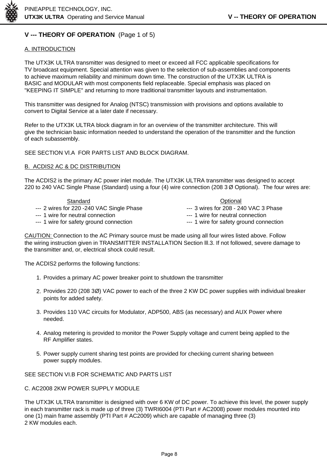 PINEAPPLE TECHNOLOGY, INC.  UTX3K ULTRA  Operating and Service Manual                   V -- THEORY OF OPERATIONV --- THEORY OF OPERATION  (Page 1 of 5)A. INTRODUCTIONThe UTX3K ULTRA transmitter was designed to meet or exceed all FCC applicable specifications forTV broadcast equipment. Special attention was given to the selection of sub-assemblies and componentsto achieve maximum reliability and minimum down time. The construction of the UTX3K ULTRA isBASIC and MODULAR with most components field replaceable. Special emphasis was placed on&quot;KEEPING IT SIMPLE&quot; and returning to more traditional transmitter layouts and instrumentation.This transmitter was designed for Analog (NTSC) transmission with provisions and options available toconvert to Digital Service at a later date if necessary.Refer to the UTX3K ULTRA block diagram in for an overview of the transmitter architecture. This will give the technician basic information needed to understand the operation of the transmitter and the function of each subassembly.SEE SECTION Vl.A  FOR PARTS LIST AND BLOCK DIAGRAM.B.  ACDIS2 AC &amp; DC DISTRIBUTIONThe ACDIS2 is the primary AC power inlet module. The UTX3K ULTRA transmitter was designed to accept  220 to 240 VAC Single Phase (Standard) using a four (4) wire connection (208 3 Ø Optional).  The four wires are:Standard                Optional--- 2 wires for 220 -240 VAC Single Phase --- 3 wires for 208 - 240 VAC 3 Phase--- 1 wire for neutral connection --- 1 wire for neutral connection--- 1 wire for safety ground connection --- 1 wire for safety ground connectionCAUTION: Connection to the AC Primary source must be made using all four wires listed above. Followthe wiring instruction given in TRANSMITTER INSTALLATION Section lll.3. If not followed, severe damage tothe transmitter and, or, electrical shock could result.The ACDIS2 performs the following functions:1. Provides a primary AC power breaker point to shutdown the transmitter2. Provides 220 (208 3Ø) VAC power to each of the three 2 KW DC power supplies with individual breaker points for added safety.3. Provides 110 VAC circuits for Modulator, ADP500, ABS (as necessary) and AUX Power whereneeded.4.Analog metering is provided to monitor the Power Supply voltage and current being applied to theRF Amplifier states.5. Power supply current sharing test points are provided for checking current sharing betweenpower supply modules.SEE SECTION VI.B FOR SCHEMATIC AND PARTS LISTC. AC2008 2KW POWER SUPPLY MODULEThe UTX3K ULTRA transmitter is designed with over 6 KW of DC power. To achieve this level, the power supplyin each transmitter rack is made up of three (3) TWRI6004 (PTI Part # AC2008) power modules mounted intoone (1) main frame assembly (PTI Part # AC2009) which are capable of managing three (3)2 KW modules each.              Page 8