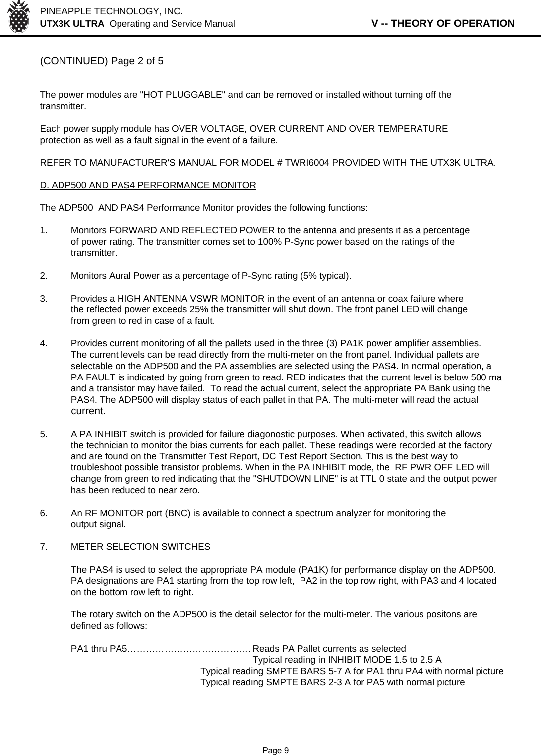 PINEAPPLE TECHNOLOGY, INC.  UTX3K ULTRA  Operating and Service Manual                   V -- THEORY OF OPERATION(CONTINUED) Page 2 of 5The power modules are &quot;HOT PLUGGABLE&quot; and can be removed or installed without turning off thetransmitter.Each power supply module has OVER VOLTAGE, OVER CURRENT AND OVER TEMPERATUREprotection as well as a fault signal in the event of a failure.REFER TO MANUFACTURER&apos;S MANUAL FOR MODEL # TWRI6004 PROVIDED WITH THE UTX3K ULTRA.D. ADP500 AND PAS4 PERFORMANCE MONITORThe ADP500  AND PAS4 Performance Monitor provides the following functions:1. Monitors FORWARD AND REFLECTED POWER to the antenna and presents it as a percentageof power rating. The transmitter comes set to 100% P-Sync power based on the ratings of the transmitter.2. Monitors Aural Power as a percentage of P-Sync rating (5% typical).3. Provides a HIGH ANTENNA VSWR MONITOR in the event of an antenna or coax failure wherethe reflected power exceeds 25% the transmitter will shut down. The front panel LED will changefrom green to red in case of a fault.4. Provides current monitoring of all the pallets used in the three (3) PA1K power amplifier assemblies.The current levels can be read directly from the multi-meter on the front panel. Individual pallets are selectable on the ADP500 and the PA assemblies are selected using the PAS4. In normal operation, aPA FAULT is indicated by going from green to read. RED indicates that the current level is below 500 maand a transistor may have failed.  To read the actual current, select the appropriate PA Bank using the PAS4. The ADP500 will display status of each pallet in that PA. The multi-meter will read the actual current.5.A PA INHIBIT switch is provided for failure diagonostic purposes. When activated, this switch allowsthe technician to monitor the bias currents for each pallet. These readings were recorded at the factoryand are found on the Transmitter Test Report, DC Test Report Section. This is the best way to troubleshoot possible transistor problems. When in the PA INHIBIT mode, the  RF PWR OFF LED will change from green to red indicating that the &quot;SHUTDOWN LINE&quot; is at TTL 0 state and the output power has been reduced to near zero.6.An RF MONITOR port (BNC) is available to connect a spectrum analyzer for monitoring the output signal.7. METER SELECTION SWITCHESThe PAS4 is used to select the appropriate PA module (PA1K) for performance display on the ADP500.PA designations are PA1 starting from the top row left,  PA2 in the top row right, with PA3 and 4 locatedon the bottom row left to right.The rotary switch on the ADP500 is the detail selector for the multi-meter. The various positons aredefined as follows:PA1 thru PA5……………………………………Reads PA Pallet currents as selectedTypical reading in INHIBIT MODE 1.5 to 2.5 ATypical reading SMPTE BARS 5-7 A for PA1 thru PA4 with normal pictureTypical reading SMPTE BARS 2-3 A for PA5 with normal picture              Page 9