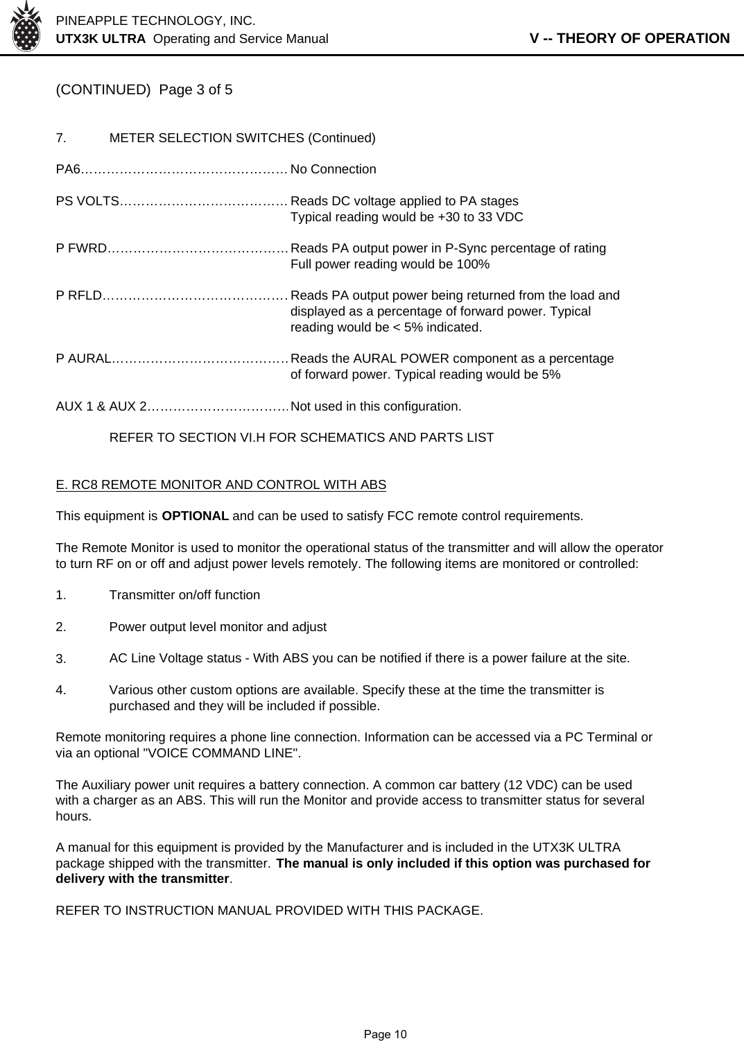 PINEAPPLE TECHNOLOGY, INC.  UTX3K ULTRA  Operating and Service Manual                   V -- THEORY OF OPERATION(CONTINUED)  Page 3 of 57. METER SELECTION SWITCHES (Continued)PA6………………………………………… No ConnectionPS VOLTS………………………………… Reads DC voltage applied to PA stagesTypical reading would be +30 to 33 VDCP FWRD……………………………………Reads PA output power in P-Sync percentage of ratingFull power reading would be 100%P RFLD………………………………………Reads PA output power being returned from the load anddisplayed as a percentage of forward power. Typicalreading would be &lt; 5% indicated.P AURAL……………………………………Reads the AURAL POWER component as a percentageof forward power. Typical reading would be 5%AUX 1 &amp; AUX 2……………………………Not used in this configuration.REFER TO SECTION VI.H FOR SCHEMATICS AND PARTS LISTE. RC8 REMOTE MONITOR AND CONTROL WITH ABSThis equipment is OPTIONAL and can be used to satisfy FCC remote control requirements.The Remote Monitor is used to monitor the operational status of the transmitter and will allow the operatorto turn RF on or off and adjust power levels remotely. The following items are monitored or controlled: 1. Transmitter on/off function2. Power output level monitor and adjust3.AC Line Voltage status - With ABS you can be notified if there is a power failure at the site.4. Various other custom options are available. Specify these at the time the transmitter is purchased and they will be included if possible.Remote monitoring requires a phone line connection. Information can be accessed via a PC Terminal orvia an optional &quot;VOICE COMMAND LINE&quot;. The Auxiliary power unit requires a battery connection. A common car battery (12 VDC) can be usedwith a charger as an ABS. This will run the Monitor and provide access to transmitter status for severalhours.A manual for this equipment is provided by the Manufacturer and is included in the UTX3K ULTRApackage shipped with the transmitter. The manual is only included if this option was purchased fordelivery with the transmitter.REFER TO INSTRUCTION MANUAL PROVIDED WITH THIS PACKAGE.              Page 10