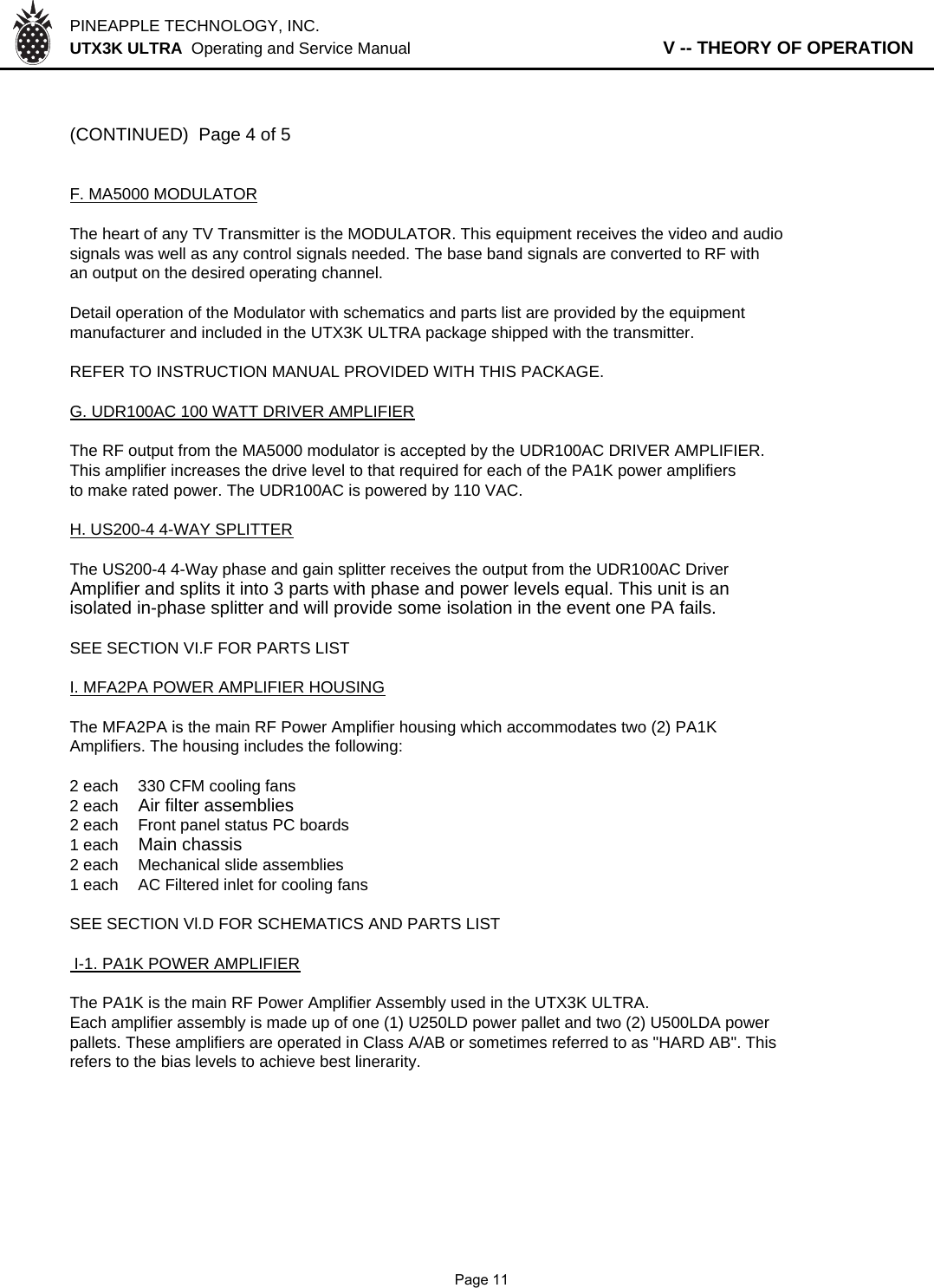 PINEAPPLE TECHNOLOGY, INC.  UTX3K ULTRA  Operating and Service Manual                   V -- THEORY OF OPERATION(CONTINUED)  Page 4 of 5F. MA5000 MODULATORThe heart of any TV Transmitter is the MODULATOR. This equipment receives the video and audiosignals was well as any control signals needed. The base band signals are converted to RF with an output on the desired operating channel.Detail operation of the Modulator with schematics and parts list are provided by the equipmentmanufacturer and included in the UTX3K ULTRA package shipped with the transmitter.REFER TO INSTRUCTION MANUAL PROVIDED WITH THIS PACKAGE.G. UDR100AC 100 WATT DRIVER AMPLIFIERThe RF output from the MA5000 modulator is accepted by the UDR100AC DRIVER AMPLIFIER.This amplifier increases the drive level to that required for each of the PA1K power amplifiersto make rated power. The UDR100AC is powered by 110 VAC.H. US200-4 4-WAY SPLITTERThe US200-4 4-Way phase and gain splitter receives the output from the UDR100AC Driver Amplifier and splits it into 3 parts with phase and power levels equal. This unit is an isolated in-phase splitter and will provide some isolation in the event one PA fails.SEE SECTION VI.F FOR PARTS LISTI. MFA2PA POWER AMPLIFIER HOUSINGThe MFA2PA is the main RF Power Amplifier housing which accommodates two (2) PA1K Amplifiers. The housing includes the following:2 each 330 CFM cooling fans2 eachAir filter assemblies2 each  Front panel status PC boards1 each Main chassis2 each Mechanical slide assemblies1 eachAC Filtered inlet for cooling fansSEE SECTION Vl.D FOR SCHEMATICS AND PARTS LIST I-1. PA1K POWER AMPLIFIERThe PA1K is the main RF Power Amplifier Assembly used in the UTX3K ULTRA.Each amplifier assembly is made up of one (1) U250LD power pallet and two (2) U500LDA powerpallets. These amplifiers are operated in Class A/AB or sometimes referred to as &quot;HARD AB&quot;. This refers to the bias levels to achieve best linerarity.              Page 11