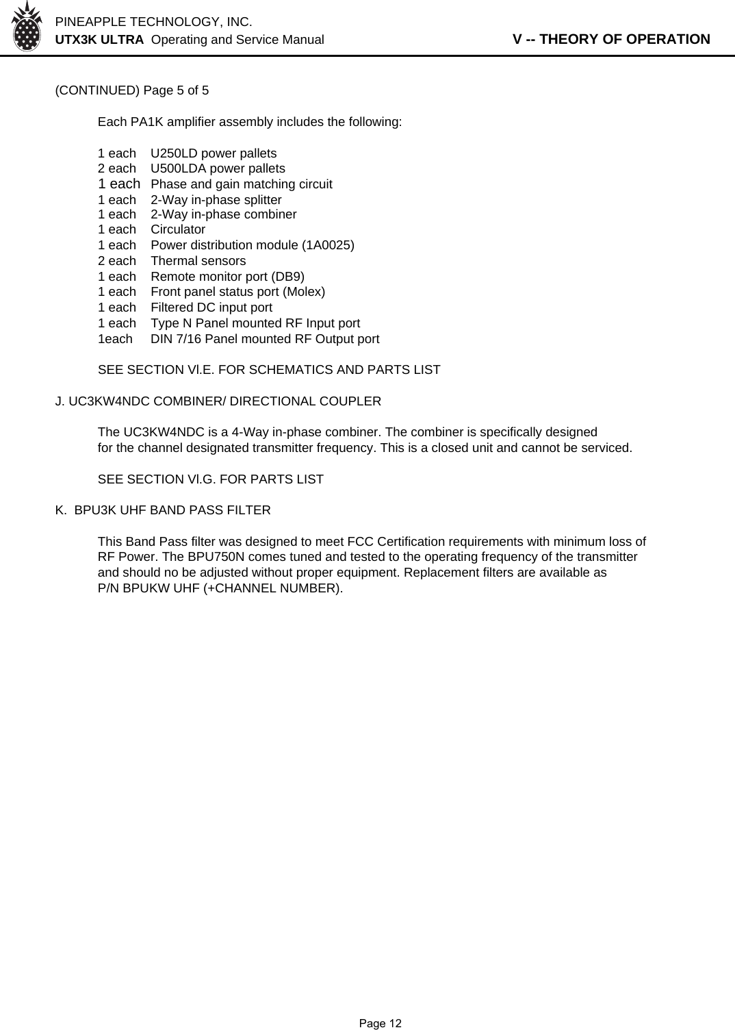 PINEAPPLE TECHNOLOGY, INC.  UTX3K ULTRA  Operating and Service Manual                   V -- THEORY OF OPERATION(CONTINUED) Page 5 of 5Each PA1K amplifier assembly includes the following:1 each U250LD power pallets2 each U500LDA power pallets1 each Phase and gain matching circuit1 each 2-Way in-phase splitter1 each 2-Way in-phase combiner1 each Circulator1 each Power distribution module (1A0025)2 each Thermal sensors1 each Remote monitor port (DB9)1 each Front panel status port (Molex)1 each Filtered DC input port1 each Type N Panel mounted RF Input port1each DIN 7/16 Panel mounted RF Output portSEE SECTION Vl.E. FOR SCHEMATICS AND PARTS LISTJ. UC3KW4NDC COMBINER/ DIRECTIONAL COUPLERThe UC3KW4NDC is a 4-Way in-phase combiner. The combiner is specifically designedfor the channel designated transmitter frequency. This is a closed unit and cannot be serviced.SEE SECTION Vl.G. FOR PARTS LISTK.  BPU3K UHF BAND PASS FILTER This Band Pass filter was designed to meet FCC Certification requirements with minimum loss ofRF Power. The BPU750N comes tuned and tested to the operating frequency of the transmitterand should no be adjusted without proper equipment. Replacement filters are available asP/N BPUKW UHF (+CHANNEL NUMBER).              Page 12