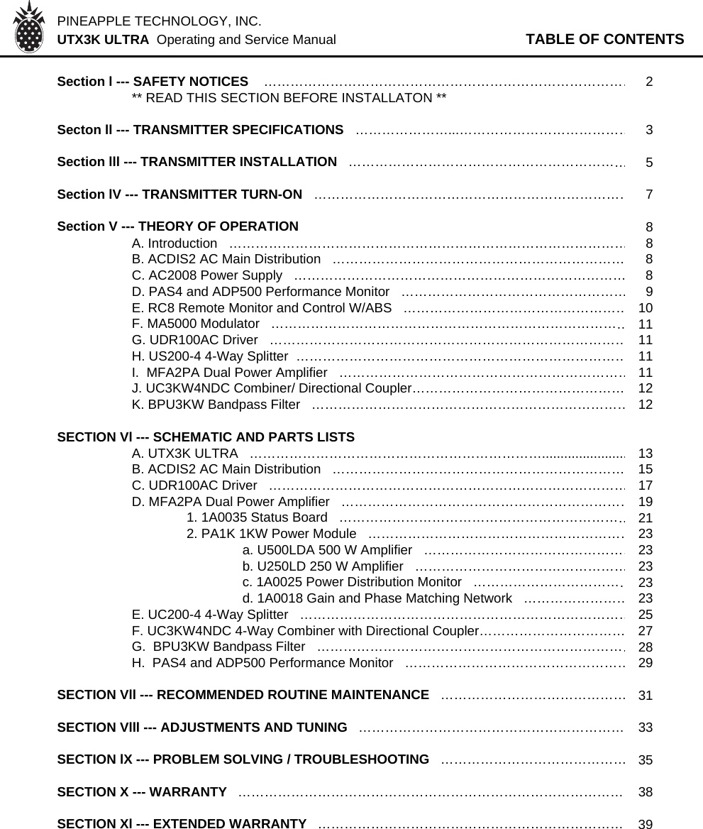 PINEAPPLE TECHNOLOGY, INC.  UTX3K ULTRA  Operating and Service Manual TABLE OF CONTENTSSection l --- SAFETY NOTICES    …………………………………………………………………………2** READ THIS SECTION BEFORE INSTALLATON **Secton ll --- TRANSMITTER SPECIFICATIONS   …………………...…………………………………3Section lll --- TRANSMITTER INSTALLATION   ………………………………………………………5Section lV --- TRANSMITTER TURN-ON   ………………………………………………………………7Section V --- THEORY OF OPERATION   8A. Introduction   ………………………………………………………………………………8B. ACDIS2 AC Main Distribution   ………………………………………………………… 8C. AC2008 Power Supply   ………………………………………………………………… 8D. PAS4 and ADP500 Performance Monitor   ……………………………………………9E. RC8 Remote Monitor and Control W/ABS   ……………………………………………10F. MA5000 Modulator   ………………………………………………………………………11G. UDR100AC Driver   ………………………………………………………………………11H. US200-4 4-Way Splitter  …………………………………………………………………11I.  MFA2PA Dual Power Amplifier   …………………………………………………………11J. UC3KW4NDC Combiner/ Directional Coupler………………………………………… 12K. BPU3KW Bandpass Filter   ………………………………………………………………12SECTION Vl --- SCHEMATIC AND PARTS LISTSA. UTX3K ULTRA   ………………………………………………………….......................13B. ACDIS2 AC Main Distribution   ………………………………………………………… 15C. UDR100AC Driver   ………………………………………………………………………17D. MFA2PA Dual Power Amplifier   …………………………………………………………191. 1A0035 Status Board   …………………………………………………………212. PA1K 1KW Power Module   ……………………………………………………23a. U500LDA 500 W Amplifier   …………………………………………23b. U250LD 250 W Amplifier   …………………………………………23c. 1A0025 Power Distribution Monitor   ………………………………23d. 1A0018 Gain and Phase Matching Network   ……………………23E. UC200-4 4-Way Splitter   …………………………………………………………………25F. UC3KW4NDC 4-Way Combiner with Directional Coupler…………………………… 27G.  BPU3KW Bandpass Filter   ………………………………………………………………28H.  PAS4 and ADP500 Performance Monitor   ……………………………………………29SECTION Vll --- RECOMMENDED ROUTINE MAINTENANCE   ……………………………………31SECTION Vlll --- ADJUSTMENTS AND TUNING   …………………………………………………… 33SECTION lX --- PROBLEM SOLVING / TROUBLESHOOTING   ……………………………………35SECTION X --- WARRANTY   …………………………………………………………………………… 38SECTION Xl --- EXTENDED WARRANTY  …………………………………………………………… 39