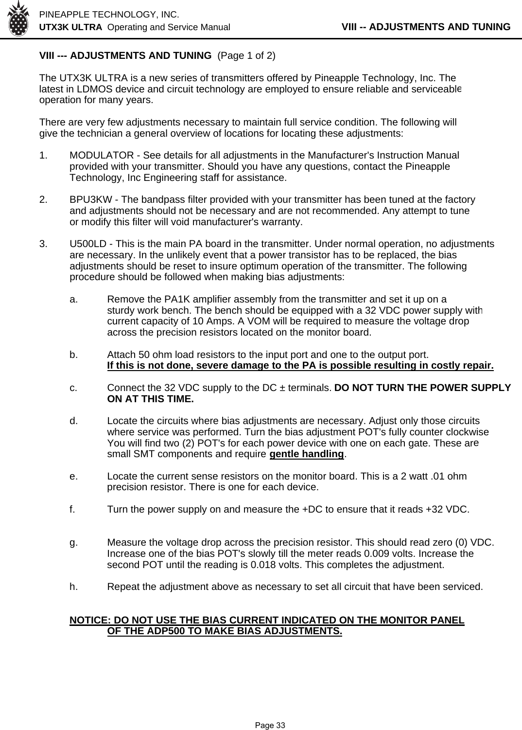 PINEAPPLE TECHNOLOGY, INC.  UTX3K ULTRA  Operating and Service Manual           VIII -- ADJUSTMENTS AND TUNINGVIII --- ADJUSTMENTS AND TUNING  (Page 1 of 2)The UTX3K ULTRA is a new series of transmitters offered by Pineapple Technology, Inc. Thelatest in LDMOS device and circuit technology are employed to ensure reliable and serviceableoperation for many years.There are very few adjustments necessary to maintain full service condition. The following willgive the technician a general overview of locations for locating these adjustments:1. MODULATOR - See details for all adjustments in the Manufacturer&apos;s Instruction Manualprovided with your transmitter. Should you have any questions, contact the Pineapple Technology, Inc Engineering staff for assistance.2. BPU3KW - The bandpass filter provided with your transmitter has been tuned at the factoryand adjustments should not be necessary and are not recommended. Any attempt to tuneor modify this filter will void manufacturer&apos;s warranty.3. U500LD - This is the main PA board in the transmitter. Under normal operation, no adjustmentsare necessary. In the unlikely event that a power transistor has to be replaced, the bias adjustments should be reset to insure optimum operation of the transmitter. The followingprocedure should be followed when making bias adjustments:a. Remove the PA1K amplifier assembly from the transmitter and set it up on asturdy work bench. The bench should be equipped with a 32 VDC power supply withcurrent capacity of 10 Amps. A VOM will be required to measure the voltage dropacross the precision resistors located on the monitor board.b.Attach 50 ohm load resistors to the input port and one to the output port.If this is not done, severe damage to the PA is possible resulting in costly repair.c. Connect the 32 VDC supply to the DC ± terminals. DO NOT TURN THE POWER SUPPLYON AT THIS TIME.d. Locate the circuits where bias adjustments are necessary. Adjust only those circuitswhere service was performed. Turn the bias adjustment POT&apos;s fully counter clockwiseYou will find two (2) POT&apos;s for each power device with one on each gate. These aresmall SMT components and require gentle handling.e. Locate the current sense resistors on the monitor board. This is a 2 watt .01 ohm precision resistor. There is one for each device.f. Turn the power supply on and measure the +DC to ensure that it reads +32 VDC.g. Measure the voltage drop across the precision resistor. This should read zero (0) VDC.Increase one of the bias POT&apos;s slowly till the meter reads 0.009 volts. Increase thesecond POT until the reading is 0.018 volts. This completes the adjustment.h. Repeat the adjustment above as necessary to set all circuit that have been serviced.NOTICE: DO NOT USE THE BIAS CURRENT INDICATED ON THE MONITOR PANEL           OF THE ADP500 TO MAKE BIAS ADJUSTMENTS.              Page 33