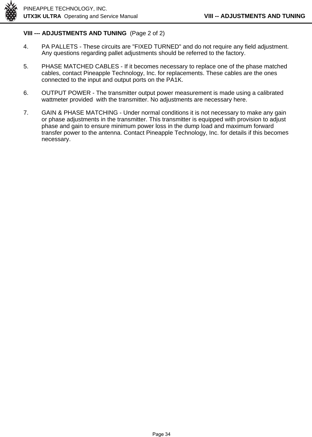 PINEAPPLE TECHNOLOGY, INC.  UTX3K ULTRA  Operating and Service Manual           VIII -- ADJUSTMENTS AND TUNINGVIII --- ADJUSTMENTS AND TUNING  (Page 2 of 2)4. PA PALLETS - These circuits are &quot;FIXED TURNED&quot; and do not require any field adjustment.Any questions regarding pallet adjustments should be referred to the factory.5. PHASE MATCHED CABLES - If it becomes necessary to replace one of the phase matchedcables, contact Pineapple Technology, Inc. for replacements. These cables are the ones connected to the input and output ports on the PA1K.6. OUTPUT POWER - The transmitter output power measurement is made using a calibrated wattmeter provided  with the transmitter. No adjustments are necessary here.7. GAIN &amp; PHASE MATCHING - Under normal conditions it is not necessary to make any gainor phase adjustments in the transmitter. This transmitter is equipped with provision to adjustphase and gain to ensure minimum power loss in the dump load and maximum forwardtransfer power to the antenna. Contact Pineapple Technology, Inc. for details if this becomesnecessary.              Page 34