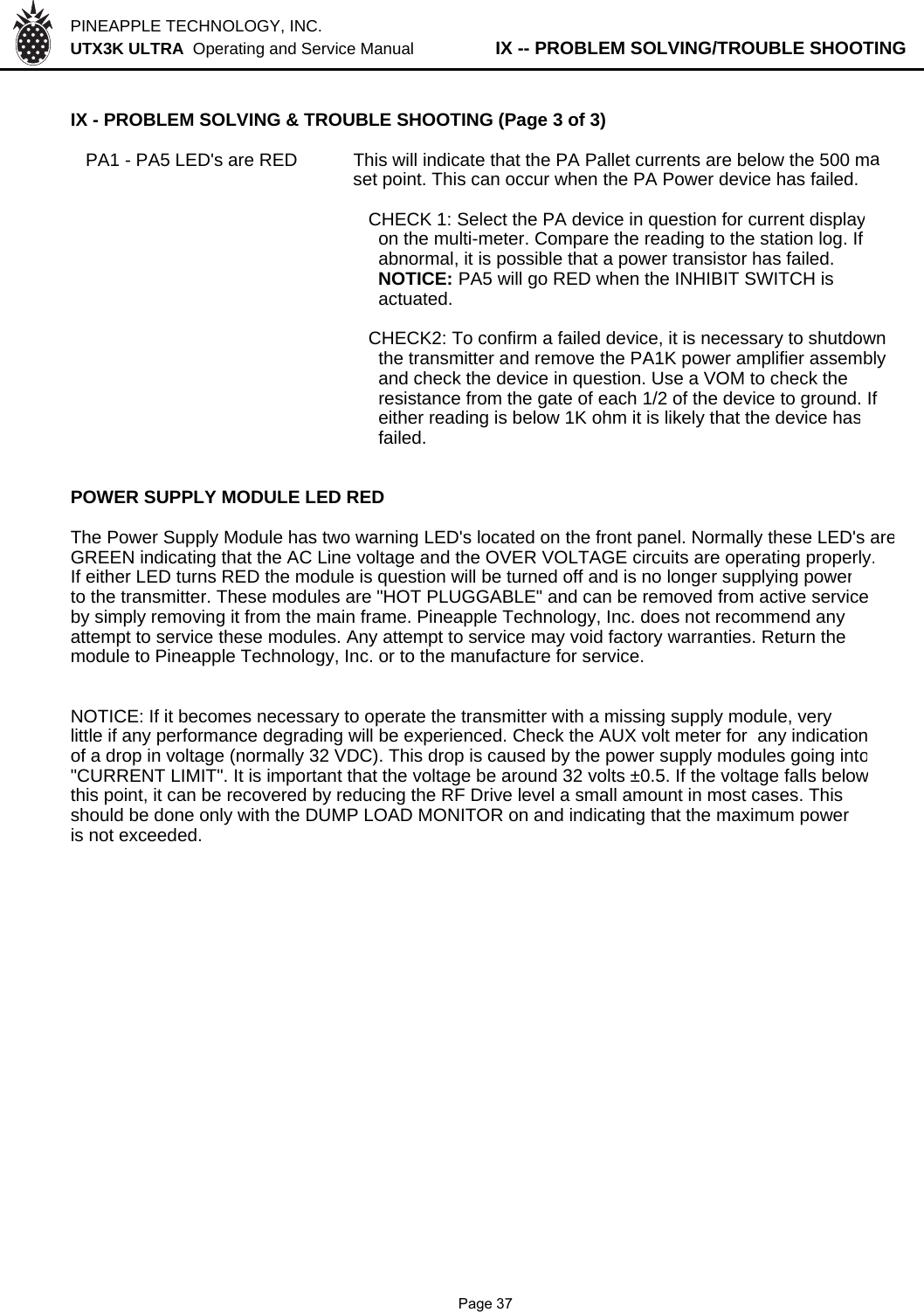 PINEAPPLE TECHNOLOGY, INC.  UTX3K ULTRA  Operating and Service Manual          IX -- PROBLEM SOLVING/TROUBLE SHOOTINGIX - PROBLEM SOLVING &amp; TROUBLE SHOOTING (Page 3 of 3)   PA1 - PA5 LED&apos;s are RED This will indicate that the PA Pallet currents are below the 500 maset point. This can occur when the PA Power device has failed.  CHECK 1: Select the PA device in question for current display    on the multi-meter. Compare the reading to the station log. If    abnormal, it is possible that a power transistor has failed.     NOTICE: PA5 will go RED when the INHIBIT SWITCH is     actuated.  CHECK2: To confirm a failed device, it is necessary to shutdown    the transmitter and remove the PA1K power amplifier assembly     and check the device in question. Use a VOM to check the     resistance from the gate of each 1/2 of the device to ground. If     either reading is below 1K ohm it is likely that the device has    failed.POWER SUPPLY MODULE LED REDThe Power Supply Module has two warning LED&apos;s located on the front panel. Normally these LED&apos;s areGREEN indicating that the AC Line voltage and the OVER VOLTAGE circuits are operating properly.If either LED turns RED the module is question will be turned off and is no longer supplying powerto the transmitter. These modules are &quot;HOT PLUGGABLE&quot; and can be removed from active serviceby simply removing it from the main frame. Pineapple Technology, Inc. does not recommend anyattempt to service these modules. Any attempt to service may void factory warranties. Return themodule to Pineapple Technology, Inc. or to the manufacture for service.NOTICE: If it becomes necessary to operate the transmitter with a missing supply module, verylittle if any performance degrading will be experienced. Check the AUX volt meter for  any indicationof a drop in voltage (normally 32 VDC). This drop is caused by the power supply modules going into&quot;CURRENT LIMIT&quot;. It is important that the voltage be around 32 volts ±0.5. If the voltage falls belowthis point, it can be recovered by reducing the RF Drive level a small amount in most cases. Thisshould be done only with the DUMP LOAD MONITOR on and indicating that the maximum poweris not exceeded.              Page 37