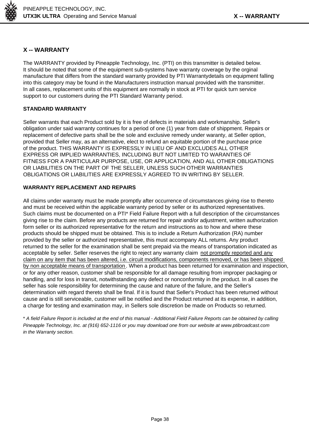 PINEAPPLE TECHNOLOGY, INC.  UTX3K ULTRA  Operating and Service Manual                              X -- WARRANTYX -- WARRANTYThe WARRANTY provided by Pineapple Technology, Inc. (PTI) on this transmitter is detailed below.It should be noted that some of the equipment sub-systems have warranty coverage by the orginalmanufacture that differs from the standard warranty provided by PTI Warrantydetails on equipment fallinginto this category may be found in the Manufacturers instruction manual provided with the transmitter.In all cases, replacement units of this equipment are normally in stock at PTI for quick turn servicesupport to our customers during the PTI Standard Warranty period.STANDARD WARRANTYSeller warrants that each Product sold by it is free of defects in materials and workmanship. Seller&apos;sobligation under said warranty continues for a period of one (1) year from date of shippment. Repairs orreplacement of defective parts shall be the sole and exclusive remedy under waranty, at Seller option,provided that Seller may, as an alternative, elect to refund an equitable portion of the purchase priceof the product. THIS WARRANTY IS EXPRESSLY IN LIEU OF AND EXCLUDES ALL OTHEREXPRESS OR IMPLIED WARRANTIES, INCLUDING BUT NOT LIMITED TO WARANTIES OFFITNESS FOR A PARTICULAR PURPOSE, USE, OR APPLICATION, AND ALL OTHER OBLIGATIONSOR LIABILITIES ON THE PART OF THE SELLER, UNLESS SUCH OTHER WARRANTIESOBLIGATIONS OR LIABILITIES ARE EXPRESSLY AGREED TO IN WRITING BY SELLER.WARRANTY REPLACEMENT AND REPAIRSAll claims under warranty must be made promptly after occurrence of circumstances giving rise to theretoand must be received within the applicable warranty period by seller or its authorized representatives. Such claims must be documented on a PTI* Field Failure Report with a full description of the circumstancesgiving rise to the claim. Before any products are returned for repair and/or adjustment, written authorizationform seller or its authorized representative for the return and instructions as to how and where theseproducts should be shipped must be obtained. This is to include a Return Authorization (RA) numberprovided by the seller or authorized representative, this must accompany ALL returns. Any productreturned to the seller for the examination shall be sent prepaid via the means of transportation indicated asacceptable by seller. Seller reserves the right to reject any warranty claim  not promptly reported and anyclaim on any item that has been altered, i.e. circuit modifications, components removed, or has been shippedby non acceptable means of transportation. When a product has been returned for examination and inspection,or for any other reason, customer shall be responsible for all damage resulting from improper packaging orhandling, and for loss in transit, notwithstanding any defect or nonconformity in the product. In all cases theseller has sole responsibility for determining the cause and nature of the failure, and the Seller&apos;s determination with regard thereto shall be final. If it is found that Seller&apos;s Product has been returned withoutcause and is still serviceable, customer will be notified and the Product returned at its expense, in addition,a charge for testing and examination may, in Sellers sole discretion be made on Products so returned.* A field Failure Report is included at the end of this manual - Additional Field Failure Reports can be obtained by callingPineapple Technology, Inc. at (916) 652-1116 or you may download one from our website at www.ptibroadcast.comin the Warranty section.              Page 38