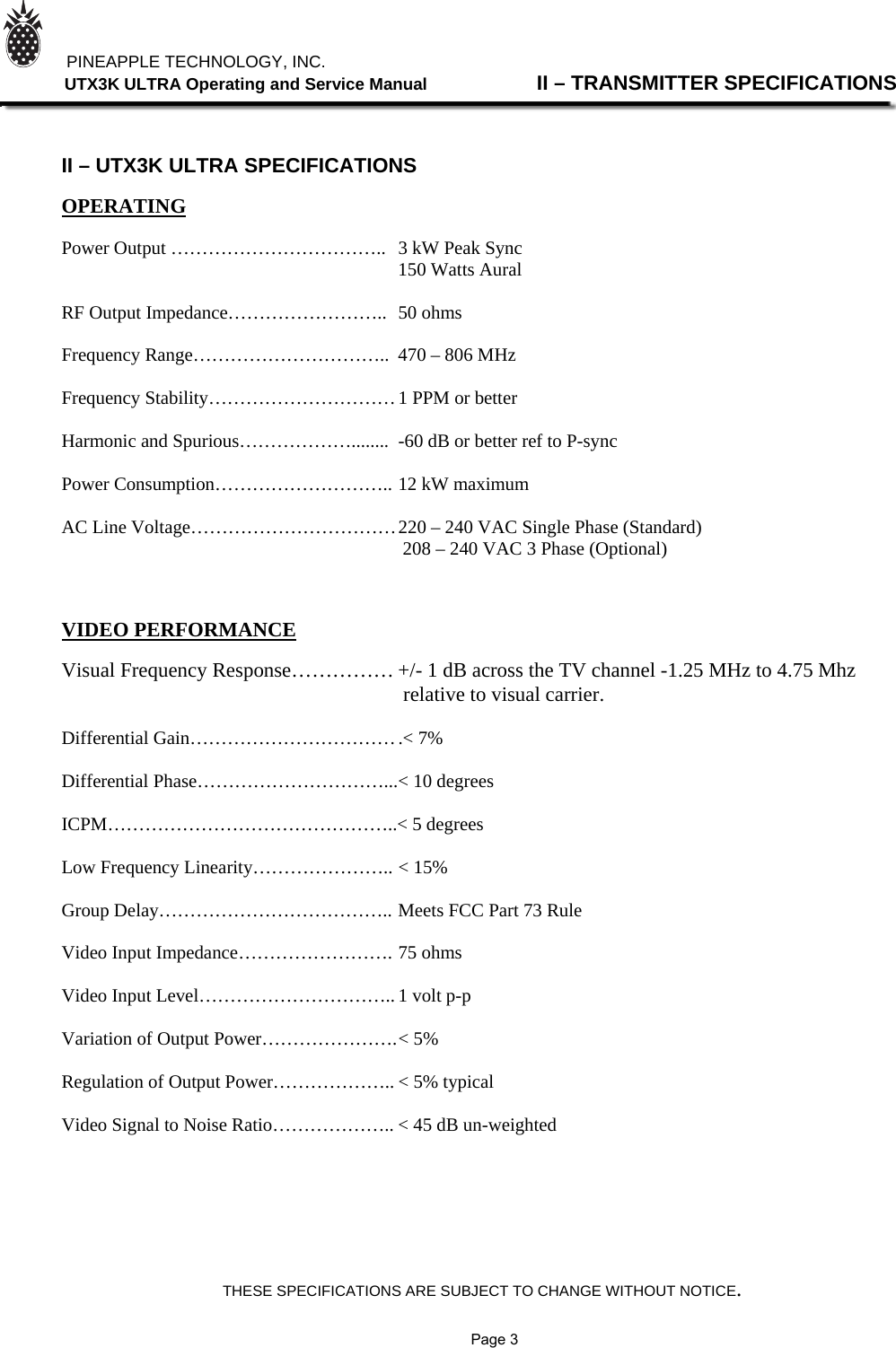 THESE SPECIFICATIONS ARE SUBJECT TO CHANGE WITHOUT NOTICE.          PINEAPPLE TECHNOLOGY, INC.                UTX3K ULTRA Operating and Service Manual                II – TRANSMITTER SPECIFICATIONS    II – UTX3K ULTRA SPECIFICATIONS  OPERATING  Power Output ……………………………..  3 kW Peak Sync                                          150 Watts Aural  RF Output Impedance……………………..  50 ohms  Frequency Range…………………………..  470 – 806 MHz  Frequency Stability………………………… 1 PPM or better  Harmonic and Spurious………………........ -60 dB or better ref to P-sync  Power Consumption……………………….. 12 kW maximum  AC Line Voltage…………………………… 220 – 240 VAC Single Phase (Standard)                                                                          208 – 240 VAC 3 Phase (Optional)         VIDEO PERFORMANCE  Visual Frequency Response…………… +/- 1 dB across the TV channel -1.25 MHz to 4.75 Mhz                                                                   relative to visual carrier.  Differential Gain…………………………… .&lt; 7%  Differential Phase…………………………... &lt; 10 degrees  ICPM………………………………………..&lt; 5 degrees  Low Frequency Linearity………………….. &lt; 15%  Group Delay……………………………….. Meets FCC Part 73 Rule  Video Input Impedance……………………. 75 ohms  Video Input Level………………………….. 1 volt p-p  Variation of Output Power…………………. &lt; 5%  Regulation of Output Power……………….. &lt; 5% typical  Video Signal to Noise Ratio……………….. &lt; 45 dB un-weighted                Page 3