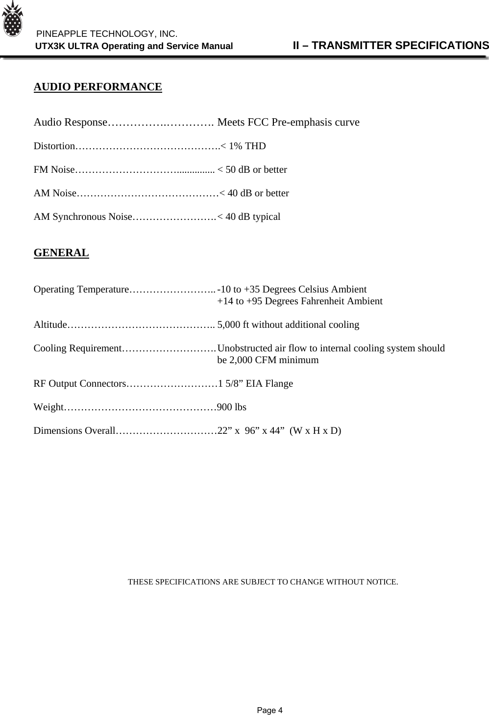          PINEAPPLE TECHNOLOGY, INC.                UTX3K ULTRA Operating and Service Manual                II – TRANSMITTER SPECIFICATIONS    AUDIO PERFORMANCE   Audio Response…………….…………. Meets FCC Pre-emphasis curve  Distortion…………………………………….&lt; 1% THD  FM Noise…………………………............... &lt; 50 dB or better  AM Noise……………………………………&lt; 40 dB or better  AM Synchronous Noise……………………. &lt; 40 dB typical   GENERAL   Operating Temperature…………………….. -10 to +35 Degrees Celsius Ambient                                +14 to +95 Degrees Fahrenheit Ambient  Altitude…………………………………….. 5,000 ft without additional cooling  Cooling Requirement………………………. Unobstructed air flow to internal cooling system should      be 2,000 CFM minimum  RF Output Connectors………………………1 5/8” EIA Flange  Weight………………………………………900 lbs  Dimensions Overall…………………………22” x  96” x 44”  (W x H x D)                           THESE SPECIFICATIONS ARE SUBJECT TO CHANGE WITHOUT NOTICE.                Page 4