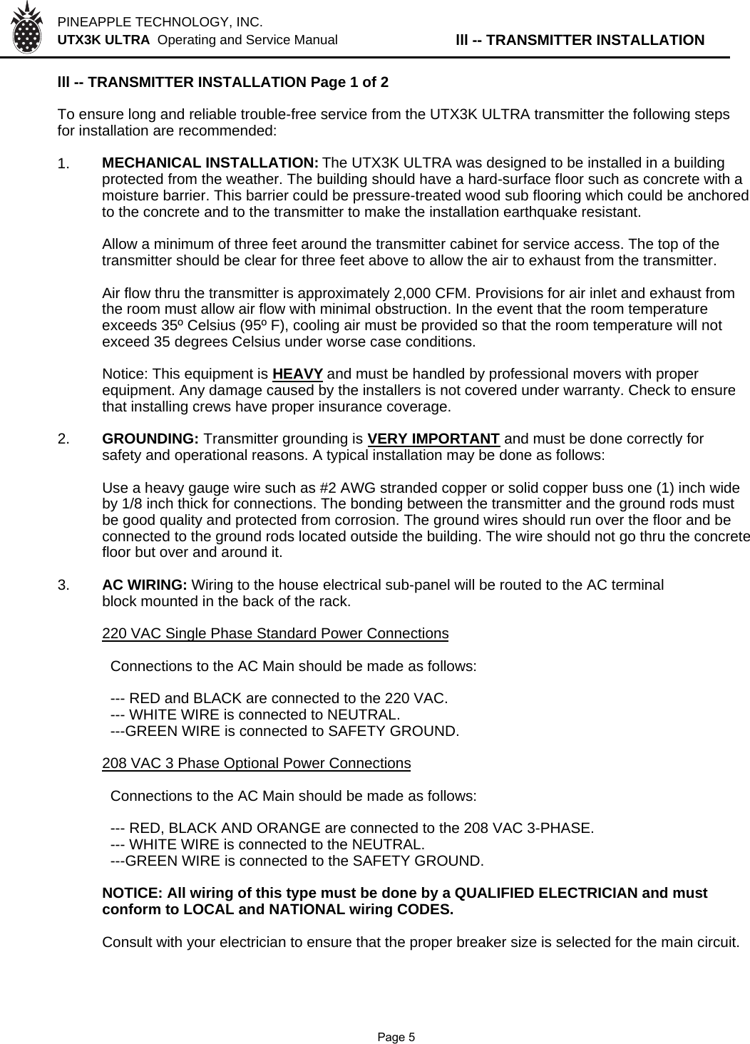 PINEAPPLE TECHNOLOGY, INC.  UTX3K ULTRA  Operating and Service Manual lll -- TRANSMITTER INSTALLATIONlll -- TRANSMITTER INSTALLATION Page 1 of 2To ensure long and reliable trouble-free service from the UTX3K ULTRA transmitter the following stepsfor installation are recommended:1. MECHANICAL INSTALLATION: The UTX3K ULTRA was designed to be installed in a buildingprotected from the weather. The building should have a hard-surface floor such as concrete with a moisture barrier. This barrier could be pressure-treated wood sub flooring which could be anchoredto the concrete and to the transmitter to make the installation earthquake resistant.Allow a minimum of three feet around the transmitter cabinet for service access. The top of thetransmitter should be clear for three feet above to allow the air to exhaust from the transmitter.Air flow thru the transmitter is approximately 2,000 CFM. Provisions for air inlet and exhaust fromthe room must allow air flow with minimal obstruction. In the event that the room temperatureexceeds 35º Celsius (95º F), cooling air must be provided so that the room temperature will notexceed 35 degrees Celsius under worse case conditions.Notice: This equipment is HEAVYand must be handled by professional movers with properequipment. Any damage caused by the installers is not covered under warranty. Check to ensurethat installing crews have proper insurance coverage.2. GROUNDING: Transmitter grounding is VERY IMPORTANT and must be done correctly forsafety and operational reasons. A typical installation may be done as follows:Use a heavy gauge wire such as #2 AWG stranded copper or solid copper buss one (1) inch wideby 1/8 inch thick for connections. The bonding between the transmitter and the ground rods mustbe good quality and protected from corrosion. The ground wires should run over the floor and beconnected to the ground rods located outside the building. The wire should not go thru the concretefloor but over and around it.3. AC WIRING: Wiring to the house electrical sub-panel will be routed to the AC terminal block mounted in the back of the rack.220 VAC Single Phase Standard Power Connections  Connections to the AC Main should be made as follows:  --- RED and BLACK are connected to the 220 VAC.  --- WHITE WIRE is connected to NEUTRAL.  ---GREEN WIRE is connected to SAFETY GROUND.208 VAC 3 Phase Optional Power Connections  Connections to the AC Main should be made as follows:  --- RED, BLACK AND ORANGE are connected to the 208 VAC 3-PHASE.  --- WHITE WIRE is connected to the NEUTRAL.  ---GREEN WIRE is connected to the SAFETY GROUND.NOTICE: All wiring of this type must be done by a QUALIFIED ELECTRICIAN and mustconform to LOCAL and NATIONAL wiring CODES.Consult with your electrician to ensure that the proper breaker size is selected for the main circuit.              Page 5