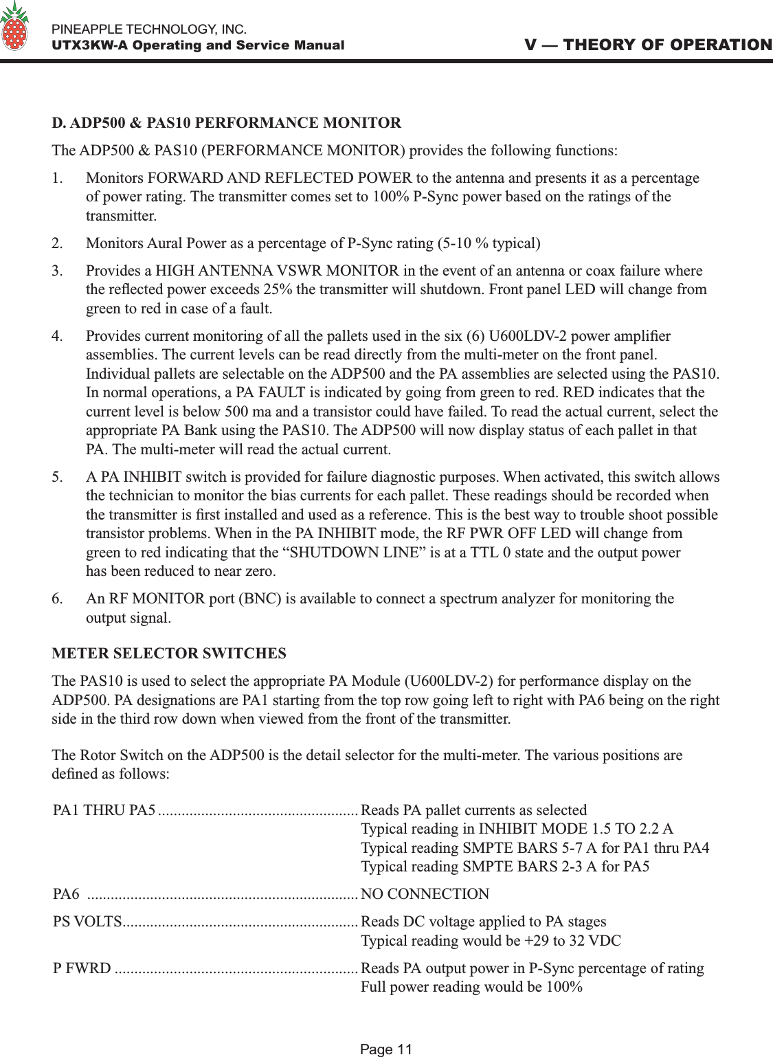   PINEAPPLE TECHNOLOGY, INC.  UTX3KW-A Operating and Service ManualD. ADP500 &amp; PAS10 PERFORMANCE MONITORThe ADP500 &amp; PAS10 (PERFORMANCE MONITOR) provides the following functions:1.  Monitors FORWARD AND REFLECTED POWER to the antenna and presents it as a percentage of power rating. The transmitter comes set to 100% P-Sync power based on the ratings of the transmitter. 2.  Monitors Aural Power as a percentage of P-Sync rating (5-10 % typical)3.  Provides a HIGH ANTENNA VSWR MONITOR in the event of an antenna or coax failure where the reected power exceeds 25% the transmitter will shutdown. Front panel LED will change from green to red in case of a fault. 4.  Provides current monitoring of all the pallets used in the six (6) U600LDV-2 power amplier assemblies. The current levels can be read directly from the multi-meter on the front panel. Individual pallets are selectable on the ADP500 and the PA assemblies are selected using the PAS10. In normal operations, a PA FAULT is indicated by going from green to red. RED indicates that the current level is below 500 ma and a transistor could have failed. To read the actual current, select the appropriate PA Bank using the PAS10. The ADP500 will now display status of each pallet in that PA. The multi-meter will read the actual current. 5.  A PA INHIBIT switch is provided for failure diagnostic purposes. When activated, this switch allows the technician to monitor the bias currents for each pallet. These readings should be recorded when the transmitter is rst installed and used as a reference. This is the best way to trouble shoot possible transistor problems. When in the PA INHIBIT mode, the RF PWR OFF LED will change from green to red indicating that the “SHUTDOWN LINE” is at a TTL 0 state and the output power has been reduced to near zero.6.  An RF MONITOR port (BNC) is available to connect a spectrum analyzer for monitoring the output signal.METER SELECTOR SWITCHESThe PAS10 is used to select the appropriate PA Module (U600LDV-2) for performance display on the ADP500. PA designations are PA1 starting from the top row going left to right with PA6 being on the right side in the third row down when viewed from the front of the transmitter. The Rotor Switch on the ADP500 is the detail selector for the multi-meter. The various positions are dened as follows:PA1 THRU PA5 ................................................... Reads PA pallet currents as selected  Typical reading in INHIBIT MODE 1.5 TO 2.2 A  Typical reading SMPTE BARS 5-7 A for PA1 thru PA4  Typical reading SMPTE BARS 2-3 A for PA5 PA6  .....................................................................NO CONNECTIONPS VOLTS............................................................ Reads DC voltage applied to PA stages  Typical reading would be +29 to 32 VDCP FWRD .............................................................. Reads PA output power in P-Sync percentage of rating  Full power reading would be 100%V — THEORY OF OPERATIONPage 11