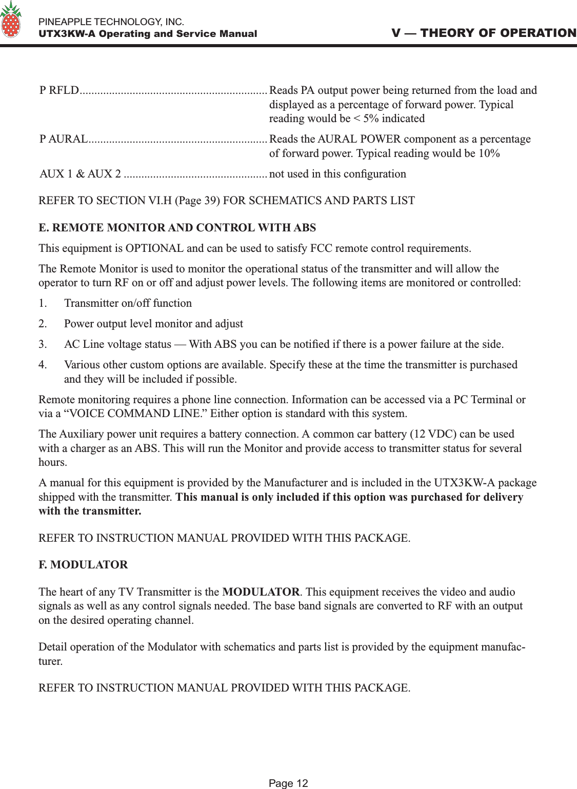   PINEAPPLE TECHNOLOGY, INC.  UTX3KW-A Operating and Service ManualP RFLD................................................................ Reads PA output power being returned from the load and  displayed as a percentage of forward power. Typical    reading would be &lt; 5% indicatedP AURAL............................................................. Reads the AURAL POWER component as a percentage   of forward power. Typical reading would be 10%AUX 1 &amp; AUX 2 ................................................. not used in this conguration REFER TO SECTION VI.H (Page 39) FOR SCHEMATICS AND PARTS LIST E. REMOTE MONITOR AND CONTROL WITH ABSThis equipment is OPTIONAL and can be used to satisfy FCC remote control requirements.The Remote Monitor is used to monitor the operational status of the transmitter and will allow the operator to turn RF on or off and adjust power levels. The following items are monitored or controlled:1.  Transmitter on/off function2.  Power output level monitor and adjust3.  AC Line voltage status — With ABS you can be notied if there is a power failure at the side.4.  Various other custom options are available. Specify these at the time the transmitter is purchased and they will be included if possible.Remote monitoring requires a phone line connection. Information can be accessed via a PC Terminal or via a “VOICE COMMAND LINE.” Either option is standard with this system.The Auxiliary power unit requires a battery connection. A common car battery (12 VDC) can be used with a charger as an ABS. This will run the Monitor and provide access to transmitter status for several hours.A manual for this equipment is provided by the Manufacturer and is included in the UTX3KW-A package shipped with the transmitter. This manual is only included if this option was purchased for delivery with the transmitter.REFER TO INSTRUCTION MANUAL PROVIDED WITH THIS PACKAGE.F. MODULATORThe heart of any TV Transmitter is the MODULATOR. This equipment receives the video and audio signals as well as any control signals needed. The base band signals are converted to RF with an output on the desired operating channel. Detail operation of the Modulator with schematics and parts list is provided by the equipment manufac-turer. REFER TO INSTRUCTION MANUAL PROVIDED WITH THIS PACKAGE. V — THEORY OF OPERATIONPage 12