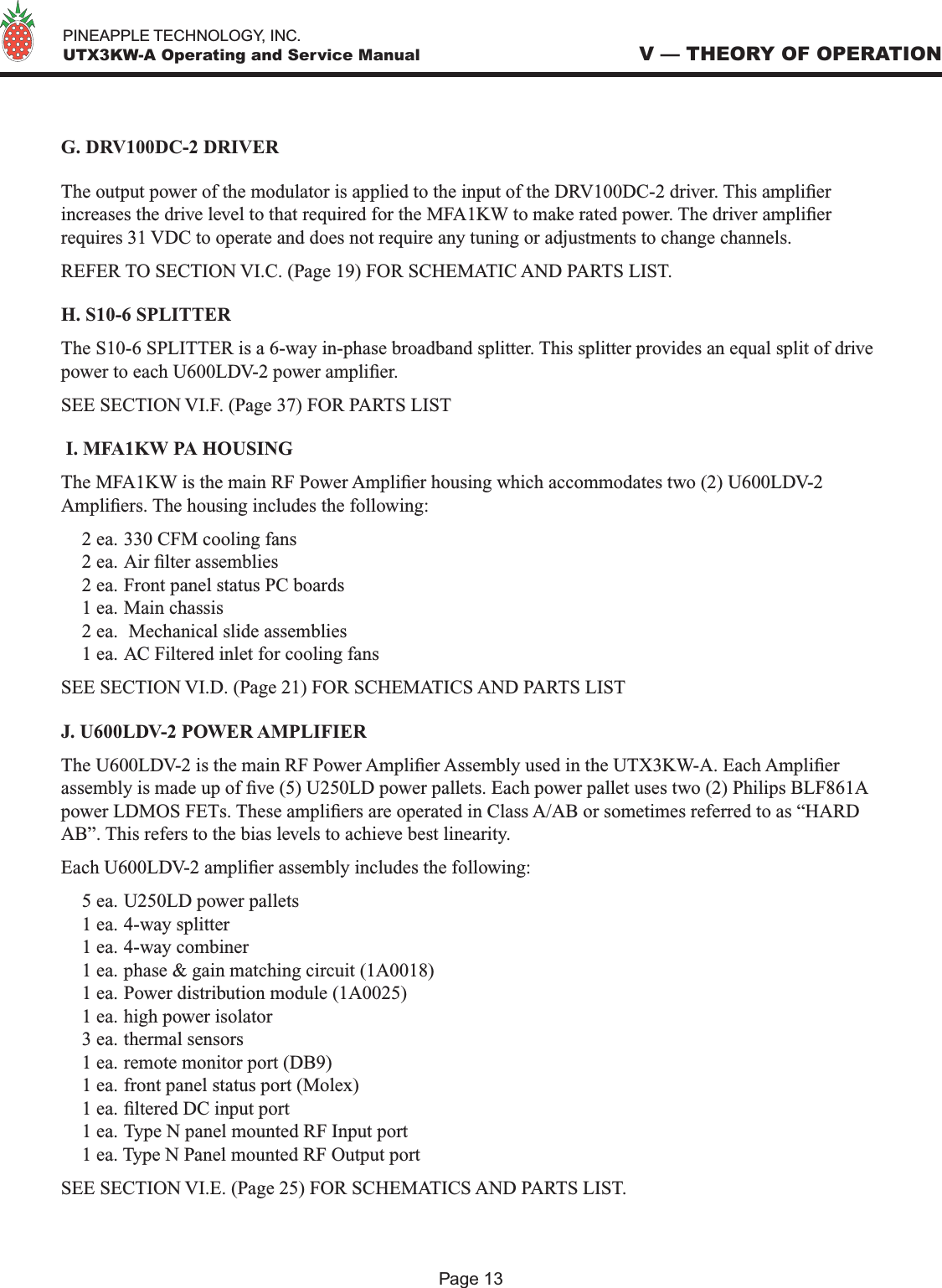   PINEAPPLE TECHNOLOGY, INC.  UTX3KW-A Operating and Service ManualG. DRV100DC-2 DRIVERThe output power of the modulator is applied to the input of the DRV100DC-2 driver. This amplier increases the drive level to that required for the MFA1KW to make rated power. The driver amplier requires 31 VDC to operate and does not require any tuning or adjustments to change channels. REFER TO SECTION VI.C. (Page 19) FOR SCHEMATIC AND PARTS LIST.H. S10-6 SPLITTERThe S10-6 SPLITTER is a 6-way in-phase broadband splitter. This splitter provides an equal split of drive power to each U600LDV-2 power amplier.SEE SECTION VI.F. (Page 37) FOR PARTS LIST I. MFA1KW PA HOUSINGThe MFA1KW is the main RF Power Amplier housing which accommodates two (2) U600LDV-2 Ampliers. The housing includes the following:2 ea. 330 CFM cooling fans2 ea. Air lter assemblies2 ea. Front panel status PC boards1 ea. Main chassis2 ea.  Mechanical slide assemblies 1 ea. AC Filtered inlet for cooling fansSEE SECTION VI.D. (Page 21) FOR SCHEMATICS AND PARTS LISTJ. U600LDV-2 POWER AMPLIFIERThe U600LDV-2 is the main RF Power Amplier Assembly used in the UTX3KW-A. Each Amplier assembly is made up of ve (5) U250LD power pallets. Each power pallet uses two (2) Philips BLF861A power LDMOS FETs. These ampliers are operated in Class A/AB or sometimes referred to as “HARD AB”. This refers to the bias levels to achieve best linearity.Each U600LDV-2 amplier assembly includes the following:5 ea. U250LD power pallets1 ea. 4-way splitter1 ea. 4-way combiner1 ea. phase &amp; gain matching circuit (1A0018)1 ea. Power distribution module (1A0025)1 ea. high power isolator3 ea. thermal sensors1 ea. remote monitor port (DB9)1 ea. front panel status port (Molex)1 ea. ltered DC input port1 ea. Type N panel mounted RF Input port1 ea. Type N Panel mounted RF Output portSEE SECTION VI.E. (Page 25) FOR SCHEMATICS AND PARTS LIST.V — THEORY OF OPERATIONPage 13