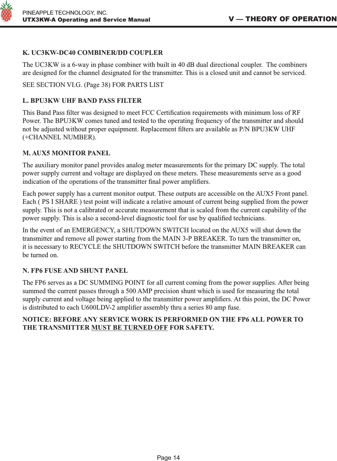   PINEAPPLE TECHNOLOGY, INC.  UTX3KW-A Operating and Service ManualK. UC3KW-DC40 COMBINER/DD COUPLERThe UC3KW is a 6-way in phase combiner with built in 40 dB dual directional coupler.  The combiners are designed for the channel designated for the transmitter. This is a closed unit and cannot be serviced.SEE SECTION VI.G. (Page 38) FOR PARTS LISTL. BPU3KW UHF BAND PASS FILTERThis Band Pass lter was designed to meet FCC Certication requirements with minimum loss of RF Power. The BPU3KW comes tuned and tested to the operating frequency of the transmitter and should not be adjusted without proper equipment. Replacement lters are available as P/N BPU3KW UHF (+CHANNEL NUMBER).M. AUX5 MONITOR PANELThe auxiliary monitor panel provides analog meter measurements for the primary DC supply. The total power supply current and voltage are displayed on these meters. These measurements serve as a good indication of the operations of the transmitter nal power ampliers.Each power supply has a current monitor output. These outputs are accessible on the AUX5 Front panel. Each ( PS I SHARE ) test point will indicate a relative amount of current being supplied from the power supply. This is not a calibrated or accurate measurement that is scaled from the current capability of the power supply. This is also a second-level diagnostic tool for use by qualied technicians.In the event of an EMERGENCY, a SHUTDOWN SWITCH located on the AUX5 will shut down the transmitter and remove all power starting from the MAIN 3-P BREAKER. To turn the transmitter on, it is necessary to RECYCLE the SHUTDOWN SWITCH before the transmitter MAIN BREAKER can be turned on.N. FP6 FUSE AND SHUNT PANELThe FP6 serves as a DC SUMMING POINT for all current coming from the power supplies. After being summed the current passes through a 500 AMP precision shunt which is used for measuring the total supply current and voltage being applied to the transmitter power ampliers. At this point, the DC Power is distributed to each U600LDV-2 amplier assembly thru a series 80 amp fuse.NOTICE: BEFORE ANY SERVICE WORK IS PERFORMED ON THE FP6 ALL POWER TO THE TRANSMITTER MUST BE TURNED OFF FOR SAFETY.V — THEORY OF OPERATIONPage 14
