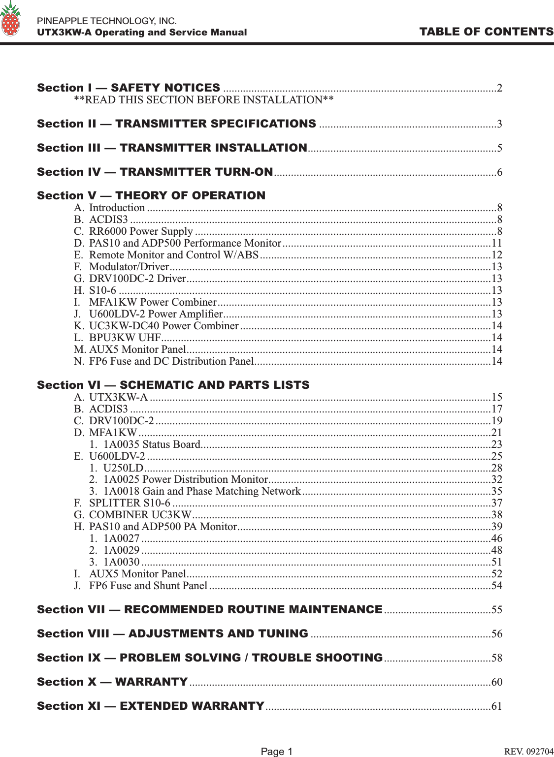   PINEAPPLE TECHNOLOGY, INC.  UTX3KW-A Operating and Service Manual TABLE OF CONTENTSSection I — SAFETY NOTICES .................................................................................................2  **READ THIS SECTION BEFORE INSTALLATION**Section II — TRANSMITTER SPECIFICATIONS ...............................................................3Section III — TRANSMITTER INSTALLATION...................................................................5Section IV — TRANSMITTER TURN-ON...............................................................................6Section V — THEORY OF OPERATION  A.  Introduction ............................................................................................................................8  B.  ACDIS3 ..................................................................................................................................8  C.  RR6000 Power Supply ...........................................................................................................8  D.  PAS10 and ADP500 Performance Monitor..........................................................................11  E.  Remote Monitor and Control W/ABS..................................................................................12  F.  Modulator/Driver..................................................................................................................13  G.  DRV100DC-2 Driver............................................................................................................13  H.  S10-6 ....................................................................................................................................13  I.  MFA1KW Power Combiner.................................................................................................13  J.  U600LDV-2 Power Amplier...............................................................................................13  K.  UC3KW-DC40 Power Combiner.........................................................................................14  L.  BPU3KW UHF.....................................................................................................................14  M. AUX5 Monitor Panel............................................................................................................14  N.  FP6 Fuse and DC Distribution Panel....................................................................................14Section VI — SCHEMATIC AND PARTS LISTS  A.  UTX3KW-A .........................................................................................................................15  B.  ACDIS3 ................................................................................................................................17  C.  DRV100DC-2.......................................................................................................................19  D.  MFA1KW.............................................................................................................................21    1.  1A0035 Status Board.......................................................................................................23  E.  U600LDV-2 ..........................................................................................................................25    1.  U250LD...........................................................................................................................28    2.  1A0025 Power Distribution Monitor...............................................................................32    3.  1A0018 Gain and Phase Matching Network...................................................................35  F.  SPLITTER S10-6 .................................................................................................................37  G.  COMBINER UC3KW..........................................................................................................38  H.  PAS10 and ADP500 PA Monitor..........................................................................................39    1.  1A0027 ............................................................................................................................46    2.  1A0029 ............................................................................................................................48    3.  1A0030 ............................................................................................................................51  I.  AUX5 Monitor Panel............................................................................................................52  J.  FP6 Fuse and Shunt Panel....................................................................................................54Section VII — RECOMMENDED ROUTINE MAINTENANCE......................................55Section VIII — ADJUSTMENTS AND TUNING ................................................................56Section IX — PROBLEM SOLVING / TROUBLE SHOOTING......................................58Section X — WARRANTY...........................................................................................................60Section XI — EXTENDED WARRANTY................................................................................61Page 1 REV. 092704