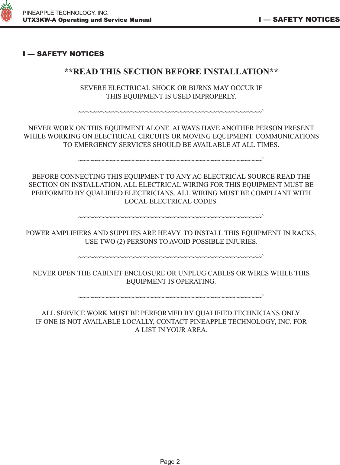   PINEAPPLE TECHNOLOGY, INC.  UTX3KW-A Operating and Service Manual I — SAFETY NOTICES I — SAFETY NOTICES**READ THIS SECTION BEFORE INSTALLATION**SEVERE ELECTRICAL SHOCK OR BURNS MAY OCCUR IFTHIS EQUIPMENT IS USED IMPROPERLY.~~~~~~~~~~~~~~~~~~~~~~~~~~~~~~~~~~~~~~~~~~~~~~~~~`NEVER WORK ON THIS EQUIPMENT ALONE. ALWAYS HAVE ANOTHER PERSON PRESENT WHILE WORKING ON ELECTRICAL CIRCUITS OR MOVING EQUIPMENT. COMMUNICATIONS TO EMERGENCY SERVICES SHOULD BE AVAILABLE AT ALL TIMES.~~~~~~~~~~~~~~~~~~~~~~~~~~~~~~~~~~~~~~~~~~~~~~~~~`BEFORE CONNECTING THIS EQUIPMENT TO ANY AC ELECTRICAL SOURCE READ THE SECTION ON INSTALLATION. ALL ELECTRICAL WIRING FOR THIS EQUIPMENT MUST BE PERFORMED BY QUALIFIED ELECTRICIANS. ALL WIRING MUST BE COMPLIANT WITH LOCAL ELECTRICAL CODES.~~~~~~~~~~~~~~~~~~~~~~~~~~~~~~~~~~~~~~~~~~~~~~~~~`POWER AMPLIFIERS AND SUPPLIES ARE HEAVY. TO INSTALL THIS EQUIPMENT IN RACKS, USE TWO (2) PERSONS TO AVOID POSSIBLE INJURIES.~~~~~~~~~~~~~~~~~~~~~~~~~~~~~~~~~~~~~~~~~~~~~~~~~`NEVER OPEN THE CABINET ENCLOSURE OR UNPLUG CABLES OR WIRES WHILE THIS EQUIPMENT IS OPERATING.~~~~~~~~~~~~~~~~~~~~~~~~~~~~~~~~~~~~~~~~~~~~~~~~~`ALL SERVICE WORK MUST BE PERFORMED BY QUALIFIED TECHNICIANS ONLY. IF ONE IS NOT AVAILABLE LOCALLY, CONTACT PINEAPPLE TECHNOLOGY, INC. FORA LIST IN YOUR AREA.Page 2