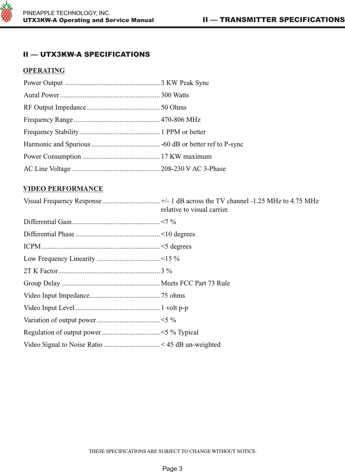   PINEAPPLE TECHNOLOGY, INC.  UTX3KW-A Operating and Service Manual II — TRANSMITTER SPECIFICATIONSII — UTX3KW-A SPECIFICATIONSOPERATINGPower Output ...................................................... 3 KW Peak SyncAural Power......................................................... 300 WattsRF Output Impedance.......................................... 50 OhmsFrequency Range ................................................. 470-806 MHzFrequency Stability.............................................. 1 PPM or betterHarmonic and Spurious ....................................... -60 dB or better ref to P-syncPower Consumption ............................................ 17 KW maximumAC Line Voltage .................................................. 208-230 V AC 3-PhaseVIDEO PERFORMANCEVisual Frequency Response................................. +/- 1 dB across the TV channel -1.25 MHz to 4.75 MHz  relative to visual carrier.Differential Gain.................................................. &lt;7 %Differential Phase ................................................ &lt;10 degreesICPM ................................................................... &lt;5 degreesLow Frequency Linearity .................................... &lt;15 %2T K Factor.......................................................... 3 %Group Delay ........................................................ Meets FCC Part 73 RuleVideo Input Impedance........................................ 75 ohmsVideo Input Level ................................................ 1 volt p-pVariation of output power .................................... &lt;5 %Regulation of output power ................................. &lt;5 % TypicalVideo Signal to Noise Ratio ................................ &lt; 45 dB un-weightedPage 3THESE SPECIFICATIONS ARE SUBJECT TO CHANGE WITHOUT NOTICE.