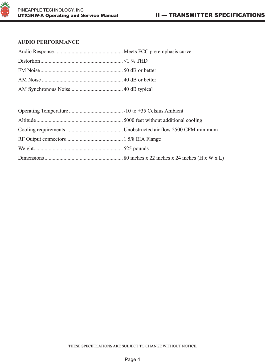   PINEAPPLE TECHNOLOGY, INC.  UTX3KW-A Operating and Service Manual II — TRANSMITTER SPECIFICATIONSPage 4AUDIO PERFORMANCEAudio Response................................................... Meets FCC pre emphasis curveDistortion............................................................. &lt;1 % THDFM Noise ............................................................. 50 dB or betterAM Noise ............................................................ 40 dB or betterAM Synchronous Noise ...................................... 40 dB typicalOperating Temperature ........................................ -10 to +35 Celsius AmbientAltitude ................................................................ 5000 feet without additional coolingCooling requirements .......................................... Unobstructed air ow 2500 CFM minimumRF Output connectors.......................................... 1 5/8 EIA FlangeWeight.................................................................. 525 poundsDimensions .......................................................... 80 inches x 22 inches x 24 inches (H x W x L)THESE SPECIFICATIONS ARE SUBJECT TO CHANGE WITHOUT NOTICE.