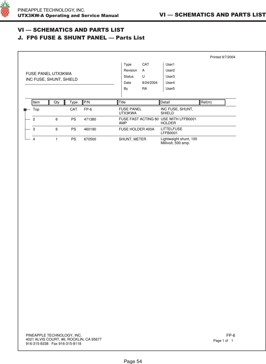   PINEAPPLE TECHNOLOGY, INC.  UTX3KW-A Operating and Service Manual VI — SCHEMATICS AND PARTS LISTVI — SCHEMATICS AND PARTS LISTJ.  FP6 FUSE &amp; SHUNT PANEL — Parts ListPage 54Item Qty Type P/N Title Detail Ref(m)Printed 9/7/2004FUSE PANEL UTX3KWAINC FUSE, SHUNT, SHIELDTypeStatusRevisionCATUAUser1User2User3User4User5DateBy8/24/2004RAFP-6Top CAT FUSE PANELUTX3KWA INC FUSE, SHUNT,SHIELD47138026PS FUSE FAST ACTING 80AMP USE WITH LFFB0001HOLDER4601903 6 PS FUSE HOLDER 400A LITTELFUSELFFB00016705004 1 PS SHUNT, METER Lightweight shunt, 100Millivolt, 500 amp.PINEAPPLE TECHNOLOGY, INC.4021 ALVIS COURT, #6, ROCKLIN, CA 95677916-315-8338   Fax 916-315-8118 FP-61Page 1 of