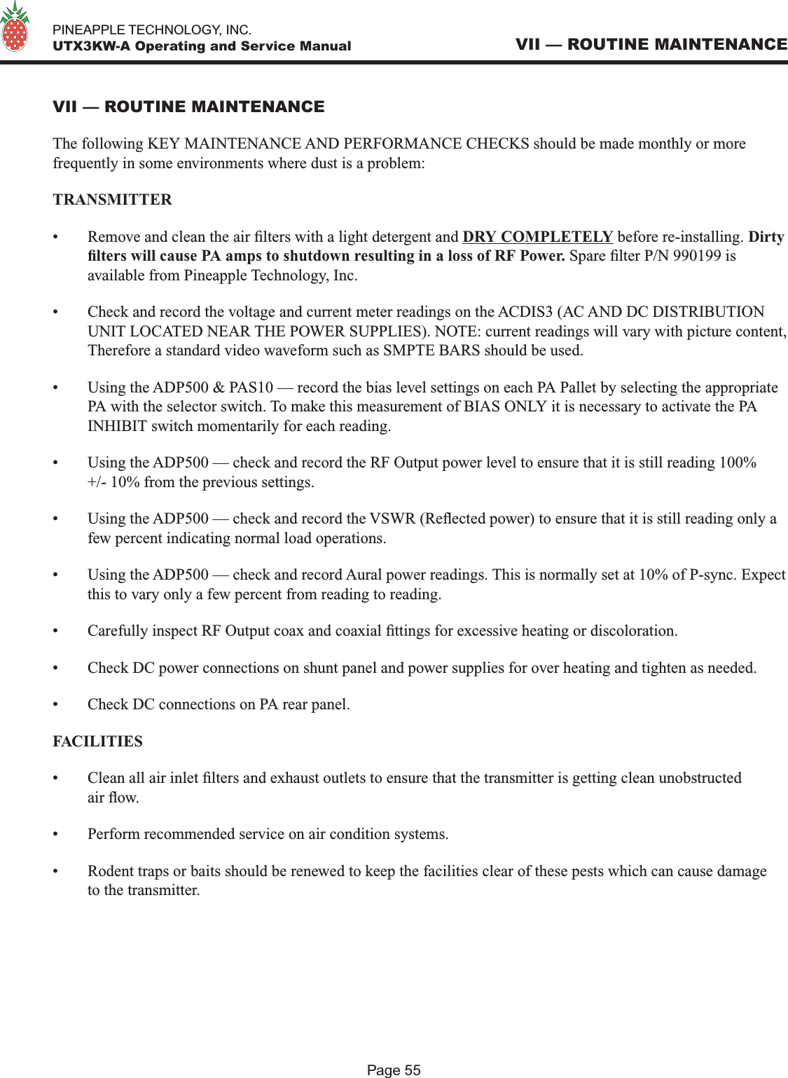   PINEAPPLE TECHNOLOGY, INC.  UTX3KW-A Operating and Service ManualPage 55VII — ROUTINE MAINTENANCEVII — ROUTINE MAINTENANCEThe following KEY MAINTENANCE AND PERFORMANCE CHECKS should be made monthly or more frequently in some environments where dust is a problem:TRANSMITTER•  Remove and clean the air lters with a light detergent and DRY COMPLETELY before re-installing. Dirty lters will cause PA amps to shutdown resulting in a loss of RF Power. Spare lter P/N 990199 is available from Pineapple Technology, Inc.•  Check and record the voltage and current meter readings on the ACDIS3 (AC AND DC DISTRIBUTION UNIT LOCATED NEAR THE POWER SUPPLIES). NOTE: current readings will vary with picture content, Therefore a standard video waveform such as SMPTE BARS should be used.•  Using the ADP500 &amp; PAS10 — record the bias level settings on each PA Pallet by selecting the appropriate PA with the selector switch. To make this measurement of BIAS ONLY it is necessary to activate the PA INHIBIT switch momentarily for each reading. •  Using the ADP500 — check and record the RF Output power level to ensure that it is still reading 100% +/- 10% from the previous settings.•  Using the ADP500 — check and record the VSWR (Reected power) to ensure that it is still reading only a few percent indicating normal load operations.•  Using the ADP500 — check and record Aural power readings. This is normally set at 10% of P-sync. Expect this to vary only a few percent from reading to reading.•  Carefully inspect RF Output coax and coaxial ttings for excessive heating or discoloration.•  Check DC power connections on shunt panel and power supplies for over heating and tighten as needed.•  Check DC connections on PA rear panel.FACILITIES •  Clean all air inlet lters and exhaust outlets to ensure that the transmitter is getting clean unobstructed air ow.•  Perform recommended service on air condition systems.•  Rodent traps or baits should be renewed to keep the facilities clear of these pests which can cause damage to the transmitter.