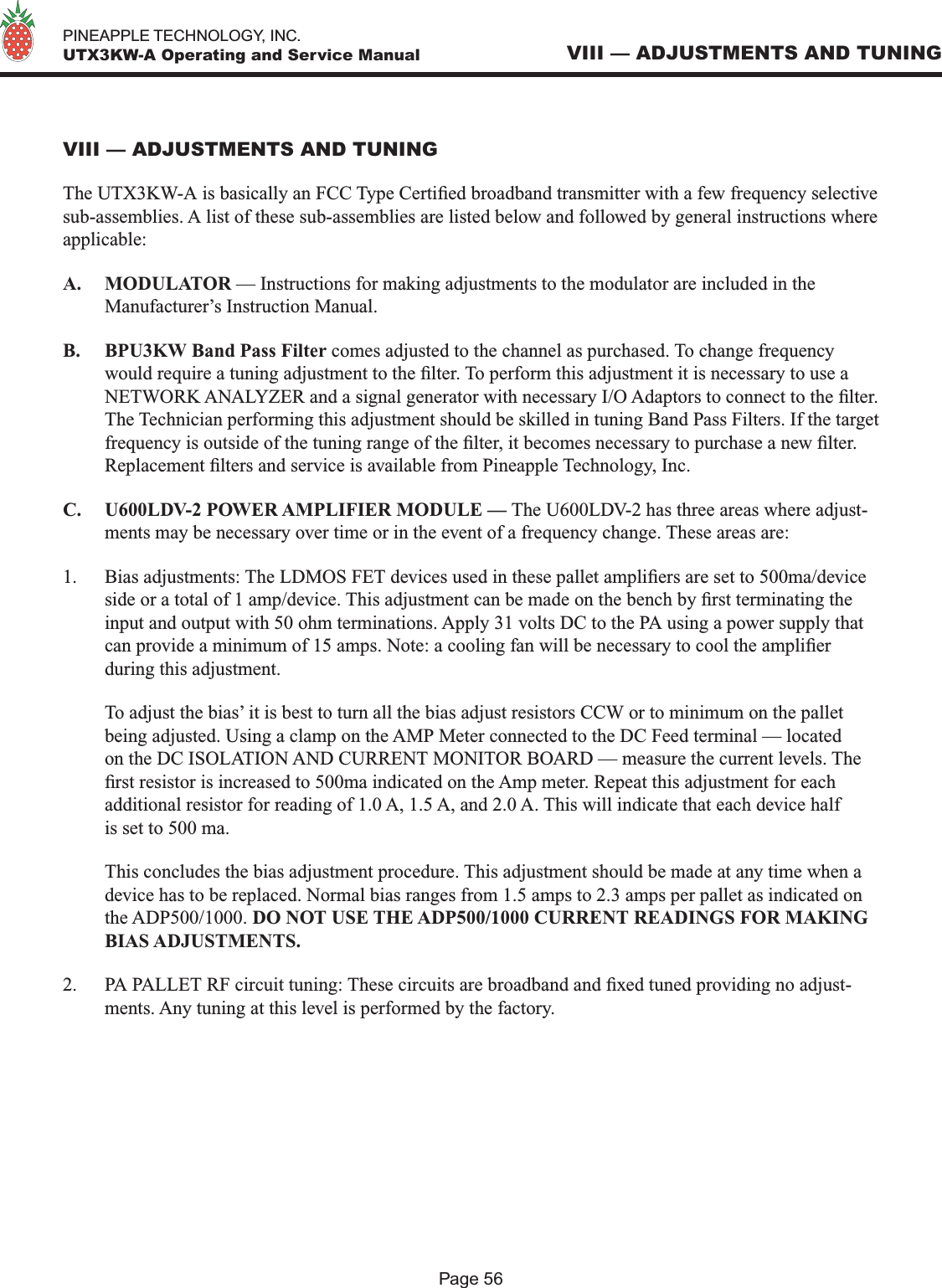   PINEAPPLE TECHNOLOGY, INC.  UTX3KW-A Operating and Service ManualPage 56VIII — ADJUSTMENTS AND TUNINGVIII — ADJUSTMENTS AND TUNINGThe UTX3KW-A is basically an FCC Type Certied broadband transmitter with a few frequency selective sub-assemblies. A list of these sub-assemblies are listed below and followed by general instructions where applicable:A.  MODULATOR — Instructions for making adjustments to the modulator are included in the Manufacturer’s Instruction Manual.B.  BPU3KW Band Pass Filter comes adjusted to the channel as purchased. To change frequency would require a tuning adjustment to the lter. To perform this adjustment it is necessary to use a NETWORK ANALYZER and a signal generator with necessary I/O Adaptors to connect to the lter. The Technician performing this adjustment should be skilled in tuning Band Pass Filters. If the target frequency is outside of the tuning range of the lter, it becomes necessary to purchase a new lter. Replacement lters and service is available from Pineapple Technology, Inc.C.  U600LDV-2 POWER AMPLIFIER MODULE — The U600LDV-2 has three areas where adjust-ments may be necessary over time or in the event of a frequency change. These areas are:1.  Bias adjustments: The LDMOS FET devices used in these pallet ampliers are set to 500ma/device side or a total of 1 amp/device. This adjustment can be made on the bench by rst terminating the input and output with 50 ohm terminations. Apply 31 volts DC to the PA using a power supply that can provide a minimum of 15 amps. Note: a cooling fan will be necessary to cool the amplier during this adjustment.   To adjust the bias’ it is best to turn all the bias adjust resistors CCW or to minimum on the pallet being adjusted. Using a clamp on the AMP Meter connected to the DC Feed terminal — located on the DC ISOLATION AND CURRENT MONITOR BOARD — measure the current levels. The rst resistor is increased to 500ma indicated on the Amp meter. Repeat this adjustment for each additional resistor for reading of 1.0 A, 1.5 A, and 2.0 A. This will indicate that each device half is set to 500 ma.  This concludes the bias adjustment procedure. This adjustment should be made at any time when a device has to be replaced. Normal bias ranges from 1.5 amps to 2.3 amps per pallet as indicated on the ADP500/1000. DO NOT USE THE ADP500/1000 CURRENT READINGS FOR MAKING BIAS ADJUSTMENTS.2.  PA PALLET RF circuit tuning: These circuits are broadband and xed tuned providing no adjust-ments. Any tuning at this level is performed by the factory.