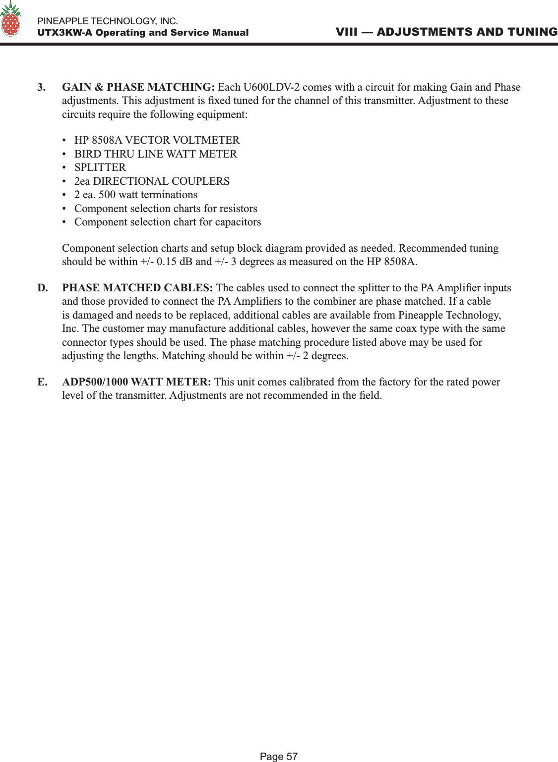   PINEAPPLE TECHNOLOGY, INC.  UTX3KW-A Operating and Service ManualPage 57VIII — ADJUSTMENTS AND TUNING3.  GAIN &amp; PHASE MATCHING: Each U600LDV-2 comes with a circuit for making Gain and Phase adjustments. This adjustment is xed tuned for the channel of this transmitter. Adjustment to these circuits require the following equipment:  •  HP 8508A VECTOR VOLTMETER  •  BIRD THRU LINE WATT METER  •  SPLITTER  •  2ea DIRECTIONAL COUPLERS  •  2 ea. 500 watt terminations  •  Component selection charts for resistors  •  Component selection chart for capacitors  Component selection charts and setup block diagram provided as needed. Recommended tuning should be within +/- 0.15 dB and +/- 3 degrees as measured on the HP 8508A.D.  PHASE MATCHED CABLES: The cables used to connect the splitter to the PA Amplier inputs and those provided to connect the PA Ampliers to the combiner are phase matched. If a cable is damaged and needs to be replaced, additional cables are available from Pineapple Technology, Inc. The customer may manufacture additional cables, however the same coax type with the same connector types should be used. The phase matching procedure listed above may be used for adjusting the lengths. Matching should be within +/- 2 degrees. E.   ADP500/1000 WATT METER: This unit comes calibrated from the factory for the rated power level of the transmitter. Adjustments are not recommended in the eld.