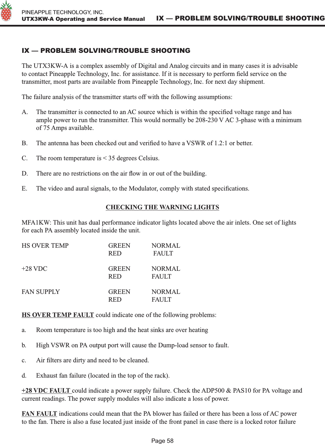   PINEAPPLE TECHNOLOGY, INC.  UTX3KW-A Operating and Service ManualPage 58IX — PROBLEM SOLVING/TROUBLE SHOOTINGIX — PROBLEM SOLVING/TROUBLE SHOOTINGThe UTX3KW-A is a complex assembly of Digital and Analog circuits and in many cases it is advisable to contact Pineapple Technology, Inc. for assistance. If it is necessary to perform eld service on the transmitter, most parts are available from Pineapple Technology, Inc. for next day shipment.The failure analysis of the transmitter starts off with the following assumptions:A.  The transmitter is connected to an AC source which is within the specied voltage range and has ample power to run the transmitter. This would normally be 208-230 V AC 3-phase with a minimum of 75 Amps available. B.  The antenna has been checked out and veried to have a VSWR of 1.2:1 or better.C.  The room temperature is &lt; 35 degrees Celsius.D.  There are no restrictions on the air ow in or out of the building. E.  The video and aural signals, to the Modulator, comply with stated specications.CHECKING THE WARNING LIGHTSMFA1KW: This unit has dual performance indicator lights located above the air inlets. One set of lights for each PA assembly located inside the unit. HS OVER TEMP    GREEN  NORMAL        RED     FAULT+28 VDC      GREEN  NORMAL        RED    FAULTFAN SUPPLY      GREEN  NORMAL        RED     FAULTHS OVER TEMP FAULT could indicate one of the following problems:a.  Room temperature is too high and the heat sinks are over heatingb.  High VSWR on PA output port will cause the Dump-load sensor to fault.c.  Air lters are dirty and need to be cleaned. d.  Exhaust fan failure (located in the top of the rack).+28 VDC FAULT could indicate a power supply failure. Check the ADP500 &amp; PAS10 for PA voltage and current readings. The power supply modules will also indicate a loss of power.FAN FAULT indications could mean that the PA blower has failed or there has been a loss of AC power to the fan. There is also a fuse located just inside of the front panel in case there is a locked rotor failure 