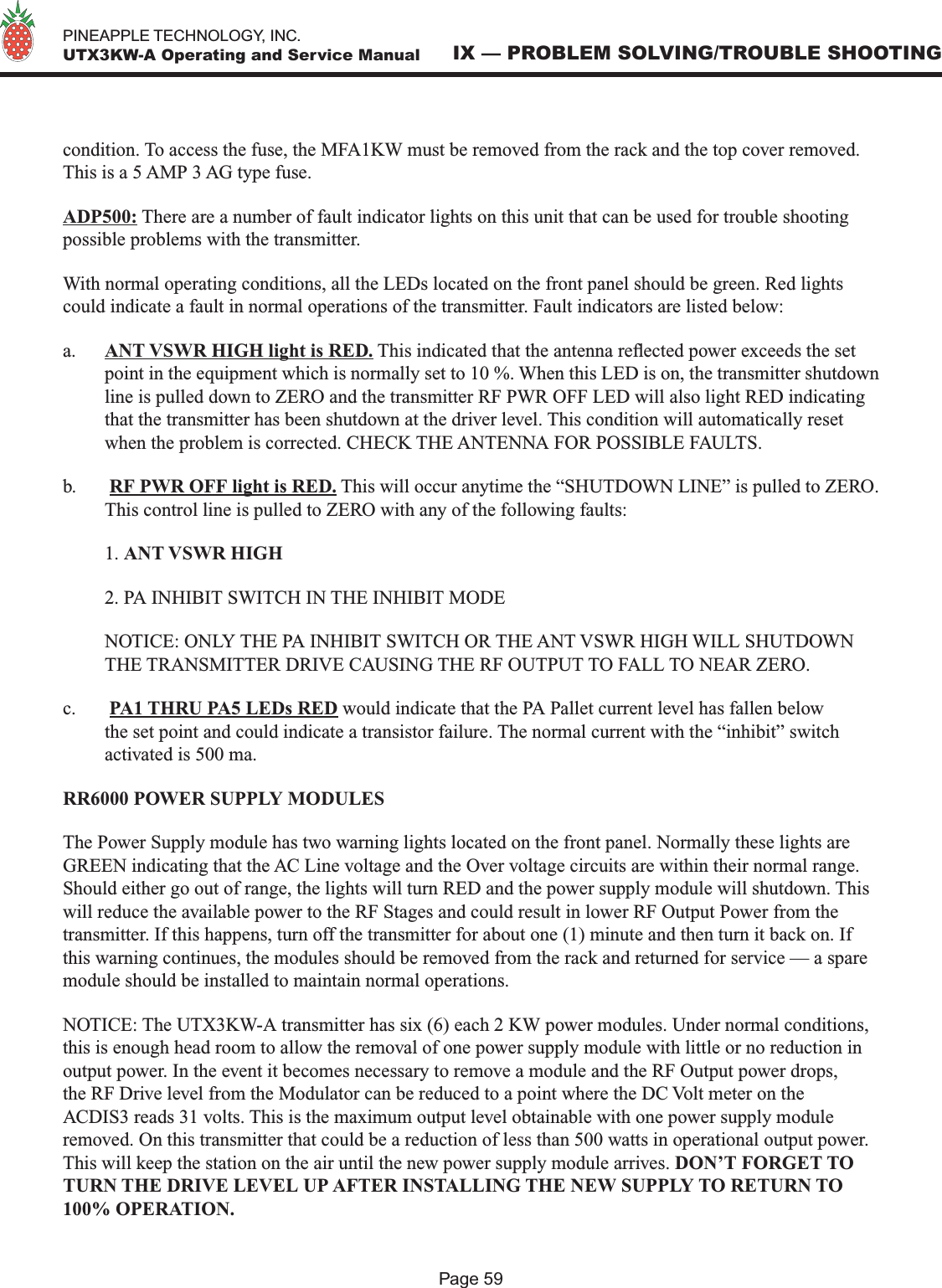   PINEAPPLE TECHNOLOGY, INC.  UTX3KW-A Operating and Service ManualPage 59IX — PROBLEM SOLVING/TROUBLE SHOOTINGcondition. To access the fuse, the MFA1KW must be removed from the rack and the top cover removed. This is a 5 AMP 3 AG type fuse.ADP500: There are a number of fault indicator lights on this unit that can be used for trouble shooting possible problems with the transmitter.With normal operating conditions, all the LEDs located on the front panel should be green. Red lights could indicate a fault in normal operations of the transmitter. Fault indicators are listed below:a.  ANT VSWR HIGH light is RED. This indicated that the antenna reected power exceeds the set point in the equipment which is normally set to 10 %. When this LED is on, the transmitter shutdown line is pulled down to ZERO and the transmitter RF PWR OFF LED will also light RED indicating that the transmitter has been shutdown at the driver level. This condition will automatically reset when the problem is corrected. CHECK THE ANTENNA FOR POSSIBLE FAULTS.b.   RF PWR OFF light is RED. This will occur anytime the “SHUTDOWN LINE” is pulled to ZERO. This control line is pulled to ZERO with any of the following faults:  1. ANT VSWR HIGH  2. PA INHIBIT SWITCH IN THE INHIBIT MODE  NOTICE: ONLY THE PA INHIBIT SWITCH OR THE ANT VSWR HIGH WILL SHUTDOWN THE TRANSMITTER DRIVE CAUSING THE RF OUTPUT TO FALL TO NEAR ZERO.c.   PA1 THRU PA5 LEDs RED would indicate that the PA Pallet current level has fallen below the set point and could indicate a transistor failure. The normal current with the “inhibit” switch activated is 500 ma.RR6000 POWER SUPPLY MODULESThe Power Supply module has two warning lights located on the front panel. Normally these lights are GREEN indicating that the AC Line voltage and the Over voltage circuits are within their normal range. Should either go out of range, the lights will turn RED and the power supply module will shutdown. This will reduce the available power to the RF Stages and could result in lower RF Output Power from the transmitter. If this happens, turn off the transmitter for about one (1) minute and then turn it back on. If this warning continues, the modules should be removed from the rack and returned for service — a spare module should be installed to maintain normal operations.NOTICE: The UTX3KW-A transmitter has six (6) each 2 KW power modules. Under normal conditions, this is enough head room to allow the removal of one power supply module with little or no reduction in output power. In the event it becomes necessary to remove a module and the RF Output power drops, the RF Drive level from the Modulator can be reduced to a point where the DC Volt meter on the ACDIS3 reads 31 volts. This is the maximum output level obtainable with one power supply module removed. On this transmitter that could be a reduction of less than 500 watts in operational output power. This will keep the station on the air until the new power supply module arrives. DON’T FORGET TO TURN THE DRIVE LEVEL UP AFTER INSTALLING THE NEW SUPPLY TO RETURN TO 100% OPERATION. 
