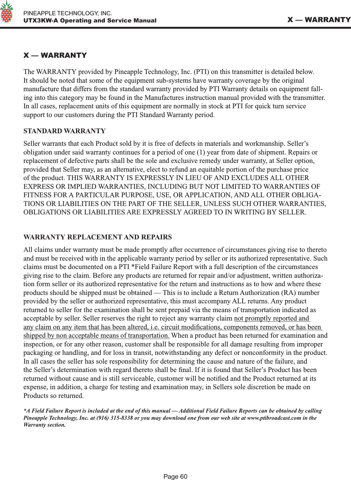   PINEAPPLE TECHNOLOGY, INC.  UTX3KW-A Operating and Service ManualPage 60X — WARRANTYX — WARRANTYThe WARRANTY provided by Pineapple Technology, Inc. (PTI) on this transmitter is detailed below. It should be noted that some of the equipment sub-systems have warranty coverage by the original manufacture that differs from the standard warranty provided by PTI Warranty details on equipment fall-ing into this category may be found in the Manufactures instruction manual provided with the transmitter. In all cases, replacement units of this equipment are normally in stock at PTI for quick turn service support to our customers during the PTI Standard Warranty period. STANDARD WARRANTYSeller warrants that each Product sold by it is free of defects in materials and workmanship. Seller’s obligation under said warranty continues for a period of one (1) year from date of shipment. Repairs or replacement of defective parts shall be the sole and exclusive remedy under warranty, at Seller option, provided that Seller may, as an alternative, elect to refund an equitable portion of the purchase price of the product. THIS WARRANTY IS EXPRESSLY IN LIEU OF AND EXCLUDES ALL OTHER EXPRESS OR IMPLIED WARRANTIES, INCLUDING BUT NOT LIMITED TO WARRANTIES OF FITNESS FOR A PARTICULAR PURPOSE, USE, OR APPLICATION, AND ALL OTHER OBLIGA-TIONS OR LIABILITIES ON THE PART OF THE SELLER, UNLESS SUCH OTHER WARRANTIES, OBLIGATIONS OR LIABILITIES ARE EXPRESSLY AGREED TO IN WRITING BY SELLER.WARRANTY REPLACEMENT AND REPAIRSAll claims under warranty must be made promptly after occurrence of circumstances giving rise to thereto and must be received with in the applicable warranty period by seller or its authorized representative. Such claims must be documented on a PTI *Field Failure Report with a full description of the circumstances giving rise to the claim. Before any products are returned for repair and/or adjustment, written authoriza-tion form seller or its authorized representative for the return and instructions as to how and where these products should be shipped must be obtained — This is to include a Return Authorization (RA) number provided by the seller or authorized representative, this must accompany ALL returns. Any product returned to seller for the examination shall be sent prepaid via the means of transportation indicated as acceptable by seller. Seller reserves the right to reject any warranty claim not promptly reported and any claim on any item that has been altered, i.e. circuit modications, components removed, or has been shipped by non acceptable means of transportation. When a product has been returned for examination and inspection, or for any other reason, customer shall be responsible for all damage resulting from improper packaging or handling, and for loss in transit, notwithstanding any defect or nonconformity in the product. In all cases the seller has sole responsibility for determining the cause and nature of the failure, and the Seller’s determination with regard thereto shall be nal. If it is found that Seller’s Product has been returned without cause and is still serviceable, customer will be notied and the Product returned at its expense, in addition, a charge for testing and examination may, in Sellers sole discretion be made on Products so returned.*A Field Failure Report is included at the end of this manual — Additional Field Failure Reports can be obtained by calling Pineapple Technology, Inc. at (916) 315-8338 or you may download one from our web site at www.ptibroadcast.com in the Warranty section.