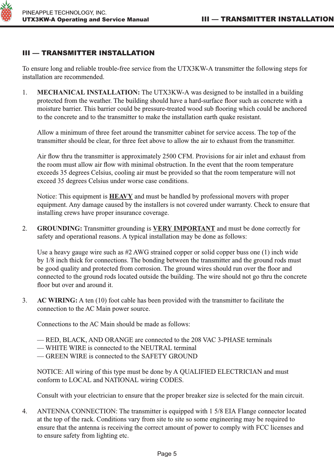   PINEAPPLE TECHNOLOGY, INC.  UTX3KW-A Operating and Service ManualPage 5III — TRANSMITTER INSTALLATION To ensure long and reliable trouble-free service from the UTX3KW-A transmitter the following steps for installation are recommended.1.  MECHANICAL INSTALLATION: The UTX3KW-A was designed to be installed in a building protected from the weather. The building should have a hard-surface oor such as concrete with a moisture barrier. This barrier could be pressure-treated wood sub ooring which could be anchored to the concrete and to the transmitter to make the installation earth quake resistant.  Allow a minimum of three feet around the transmitter cabinet for service access. The top of the transmitter should be clear, for three feet above to allow the air to exhaust from the transmitter.  Air ow thru the transmitter is approximately 2500 CFM. Provisions for air inlet and exhaust from the room must allow air ow with minimal obstruction. In the event that the room temperature exceeds 35 degrees Celsius, cooling air must be provided so that the room temperature will not exceed 35 degrees Celsius under worse case conditions.   Notice: This equipment is HEAVY and must be handled by professional movers with proper equipment. Any damage caused by the installers is not covered under warranty. Check to ensure that installing crews have proper insurance coverage.2.  GROUNDING: Transmitter grounding is VERY IMPORTANT and must be done correctly for safety and operational reasons. A typical installation may be done as follows:  Use a heavy gauge wire such as #2 AWG strained copper or solid copper buss one (1) inch wide by 1/8 inch thick for connections. The bonding between the transmitter and the ground rods must be good quality and protected from corrosion. The ground wires should run over the oor and connected to the ground rods located outside the building. The wire should not go thru the concrete oor but over and around it. 3.  AC WIRING: A ten (10) foot cable has been provided with the transmitter to facilitate the connection to the AC Main power source.   Connections to the AC Main should be made as follows:  — RED, BLACK, AND ORANGE are connected to the 208 VAC 3-PHASE terminals  — WHITE WIRE is connected to the NEUTRAL terminal  — GREEN WIRE is connected to the SAFETY GROUND  NOTICE: All wiring of this type must be done by A QUALIFIED ELECTRICIAN and must conform to LOCAL and NATIONAL wiring CODES.  Consult with your electrician to ensure that the proper breaker size is selected for the main circuit.4.  ANTENNA CONNECTION: The transmitter is equipped with 1 5/8 EIA Flange connector located at the top of the rack. Conditions vary from site to site so some engineering may be required to ensure that the antenna is receiving the correct amount of power to comply with FCC licenses and to ensure safety from lighting etc.III — TRANSMITTER INSTALLATION