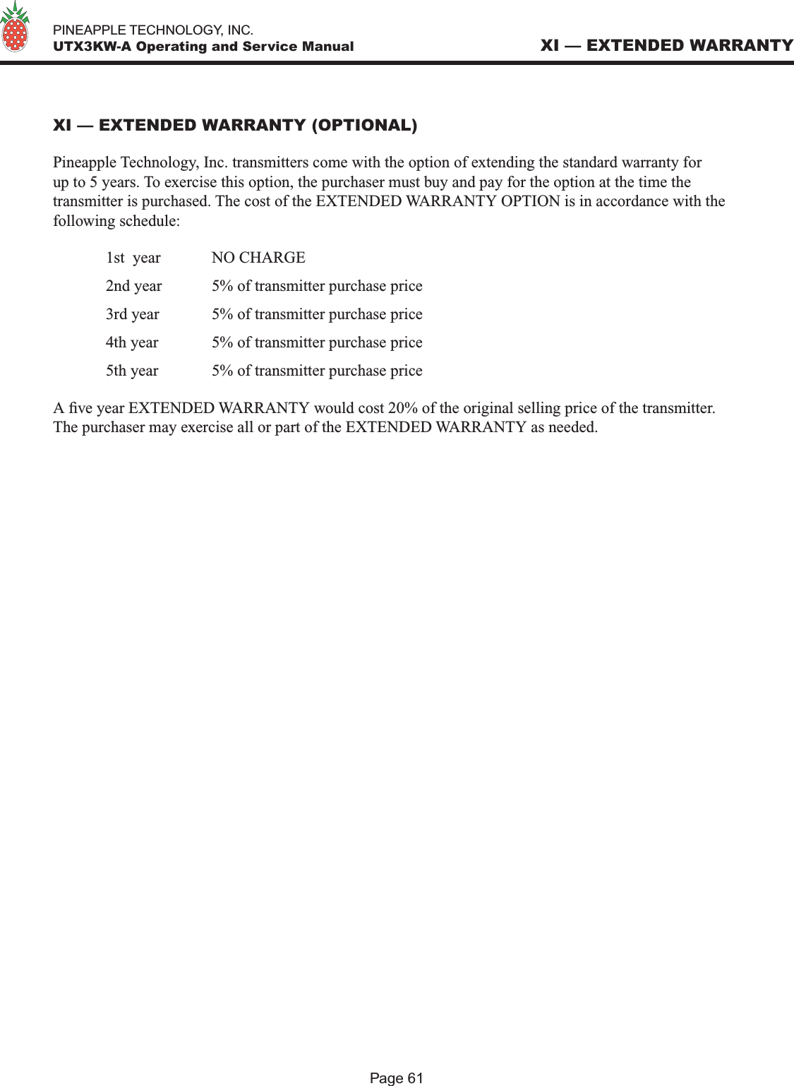   PINEAPPLE TECHNOLOGY, INC.  UTX3KW-A Operating and Service ManualXI — EXTENDED WARRANTY (OPTIONAL)Pineapple Technology, Inc. transmitters come with the option of extending the standard warranty for up to 5 years. To exercise this option, the purchaser must buy and pay for the option at the time the transmitter is purchased. The cost of the EXTENDED WARRANTY OPTION is in accordance with the following schedule:  1st  year  NO CHARGE  2nd year   5% of transmitter purchase price  3rd year  5% of transmitter purchase price  4th year   5% of transmitter purchase price  5th year   5% of transmitter purchase price A ve year EXTENDED WARRANTY would cost 20% of the original selling price of the transmitter. The purchaser may exercise all or part of the EXTENDED WARRANTY as needed.XI — EXTENDED WARRANTYPage 61