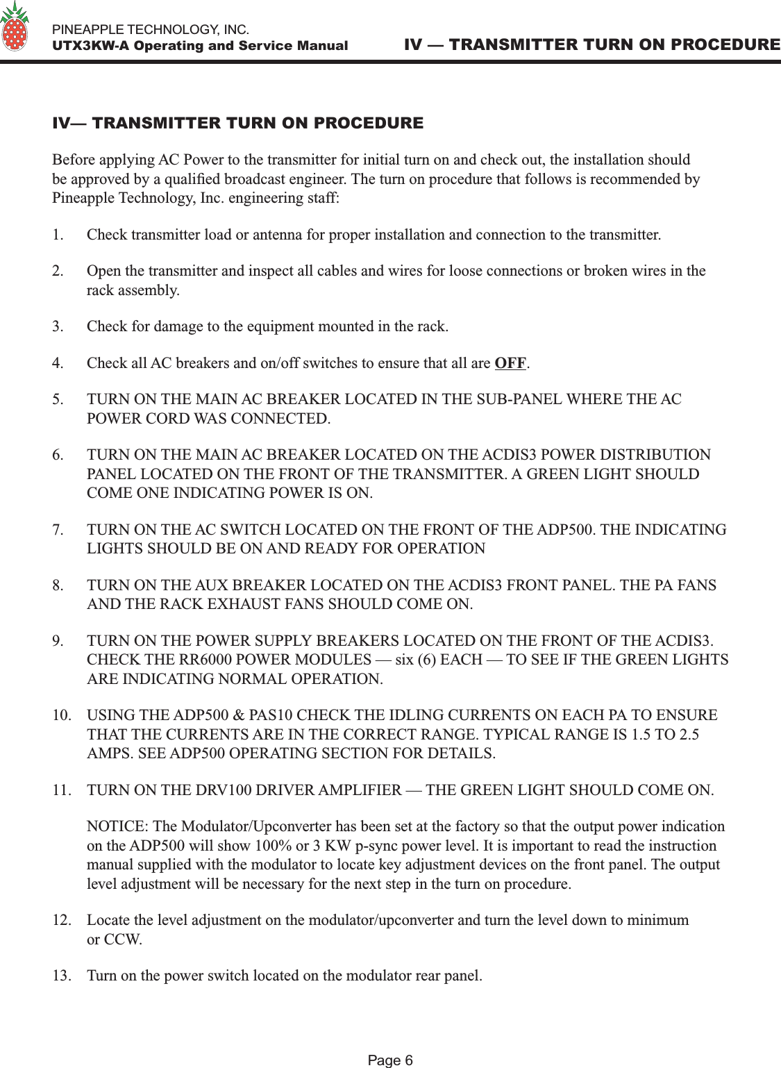   PINEAPPLE TECHNOLOGY, INC.  UTX3KW-A Operating and Service Manual IV — TRANSMITTER TURN ON PROCEDUREPage 6IV— TRANSMITTER TURN ON PROCEDUREBefore applying AC Power to the transmitter for initial turn on and check out, the installation should be approved by a qualied broadcast engineer. The turn on procedure that follows is recommended by Pineapple Technology, Inc. engineering staff:1.  Check transmitter load or antenna for proper installation and connection to the transmitter.2.  Open the transmitter and inspect all cables and wires for loose connections or broken wires in the rack assembly.3.  Check for damage to the equipment mounted in the rack.4.  Check all AC breakers and on/off switches to ensure that all are OFF.5.  TURN ON THE MAIN AC BREAKER LOCATED IN THE SUB-PANEL WHERE THE AC POWER CORD WAS CONNECTED.6.  TURN ON THE MAIN AC BREAKER LOCATED ON THE ACDIS3 POWER DISTRIBUTION PANEL LOCATED ON THE FRONT OF THE TRANSMITTER. A GREEN LIGHT SHOULD COME ONE INDICATING POWER IS ON.7.  TURN ON THE AC SWITCH LOCATED ON THE FRONT OF THE ADP500. THE INDICATING LIGHTS SHOULD BE ON AND READY FOR OPERATION8.  TURN ON THE AUX BREAKER LOCATED ON THE ACDIS3 FRONT PANEL. THE PA FANS AND THE RACK EXHAUST FANS SHOULD COME ON.9.  TURN ON THE POWER SUPPLY BREAKERS LOCATED ON THE FRONT OF THE ACDIS3. CHECK THE RR6000 POWER MODULES — six (6) EACH — TO SEE IF THE GREEN LIGHTS ARE INDICATING NORMAL OPERATION.10.  USING THE ADP500 &amp; PAS10 CHECK THE IDLING CURRENTS ON EACH PA TO ENSURE THAT THE CURRENTS ARE IN THE CORRECT RANGE. TYPICAL RANGE IS 1.5 TO 2.5 AMPS. SEE ADP500 OPERATING SECTION FOR DETAILS.11.  TURN ON THE DRV100 DRIVER AMPLIFIER — THE GREEN LIGHT SHOULD COME ON.  NOTICE: The Modulator/Upconverter has been set at the factory so that the output power indication on the ADP500 will show 100% or 3 KW p-sync power level. It is important to read the instruction manual supplied with the modulator to locate key adjustment devices on the front panel. The output level adjustment will be necessary for the next step in the turn on procedure.12.  Locate the level adjustment on the modulator/upconverter and turn the level down to minimum or CCW.13.  Turn on the power switch located on the modulator rear panel.