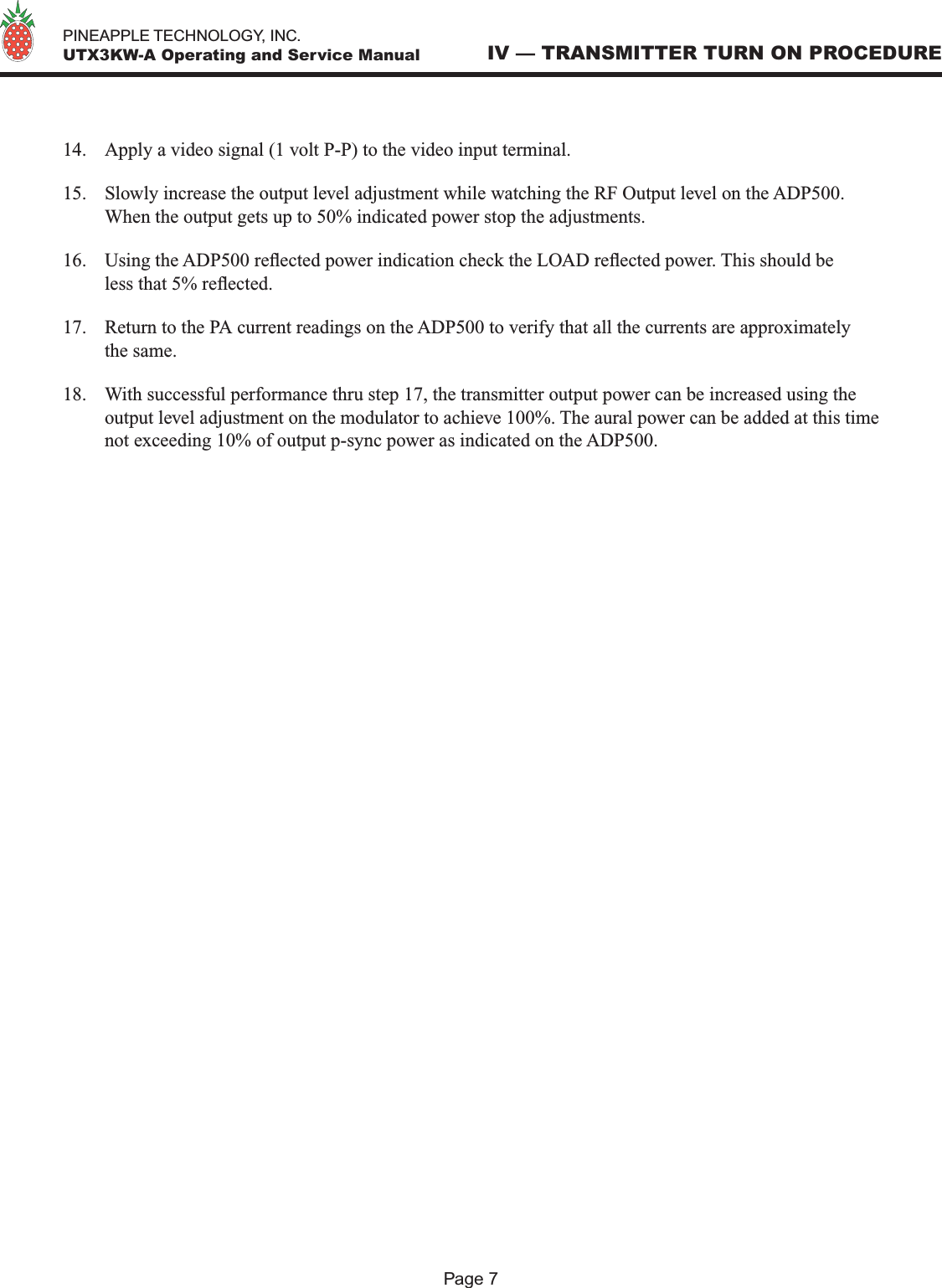   PINEAPPLE TECHNOLOGY, INC.  UTX3KW-A Operating and Service Manual14.  Apply a video signal (1 volt P-P) to the video input terminal.15.  Slowly increase the output level adjustment while watching the RF Output level on the ADP500. When the output gets up to 50% indicated power stop the adjustments.16.  Using the ADP500 reected power indication check the LOAD reected power. This should be less that 5% reected. 17.  Return to the PA current readings on the ADP500 to verify that all the currents are approximately the same. 18.  With successful performance thru step 17, the transmitter output power can be increased using the output level adjustment on the modulator to achieve 100%. The aural power can be added at this time not exceeding 10% of output p-sync power as indicated on the ADP500. IV — TRANSMITTER TURN ON PROCEDUREPage 7