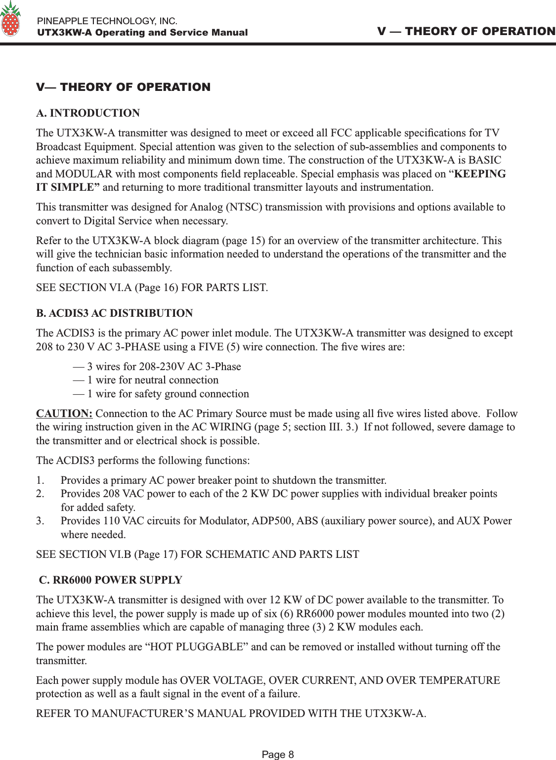   PINEAPPLE TECHNOLOGY, INC.  UTX3KW-A Operating and Service ManualV— THEORY OF OPERATIONA. INTRODUCTIONThe UTX3KW-A transmitter was designed to meet or exceed all FCC applicable specications for TV Broadcast Equipment. Special attention was given to the selection of sub-assemblies and components to achieve maximum reliability and minimum down time. The construction of the UTX3KW-A is BASIC and MODULAR with most components eld replaceable. Special emphasis was placed on “KEEPING IT SIMPLE” and returning to more traditional transmitter layouts and instrumentation. This transmitter was designed for Analog (NTSC) transmission with provisions and options available to convert to Digital Service when necessary.Refer to the UTX3KW-A block diagram (page 15) for an overview of the transmitter architecture. This will give the technician basic information needed to understand the operations of the transmitter and the function of each subassembly.SEE SECTION VI.A (Page 16) FOR PARTS LIST.B. ACDIS3 AC DISTRIBUTIONThe ACDIS3 is the primary AC power inlet module. The UTX3KW-A transmitter was designed to except 208 to 230 V AC 3-PHASE using a FIVE (5) wire connection. The ve wires are:  — 3 wires for 208-230V AC 3-Phase  — 1 wire for neutral connection  — 1 wire for safety ground connectionCAUTION: Connection to the AC Primary Source must be made using all ve wires listed above.  Follow the wiring instruction given in the AC WIRING (page 5; section III. 3.)  If not followed, severe damage to the transmitter and or electrical shock is possible.The ACDIS3 performs the following functions:1.  Provides a primary AC power breaker point to shutdown the transmitter.2.  Provides 208 VAC power to each of the 2 KW DC power supplies with individual breaker points for added safety.3.  Provides 110 VAC circuits for Modulator, ADP500, ABS (auxiliary power source), and AUX Power where needed.SEE SECTION VI.B (Page 17) FOR SCHEMATIC AND PARTS LIST C. RR6000 POWER SUPPLYThe UTX3KW-A transmitter is designed with over 12 KW of DC power available to the transmitter. To achieve this level, the power supply is made up of six (6) RR6000 power modules mounted into two (2) main frame assemblies which are capable of managing three (3) 2 KW modules each. The power modules are “HOT PLUGGABLE” and can be removed or installed without turning off the transmitter. Each power supply module has OVER VOLTAGE, OVER CURRENT, AND OVER TEMPERATURE protection as well as a fault signal in the event of a failure.REFER TO MANUFACTURER’S MANUAL PROVIDED WITH THE UTX3KW-A.V — THEORY OF OPERATIONPage 8