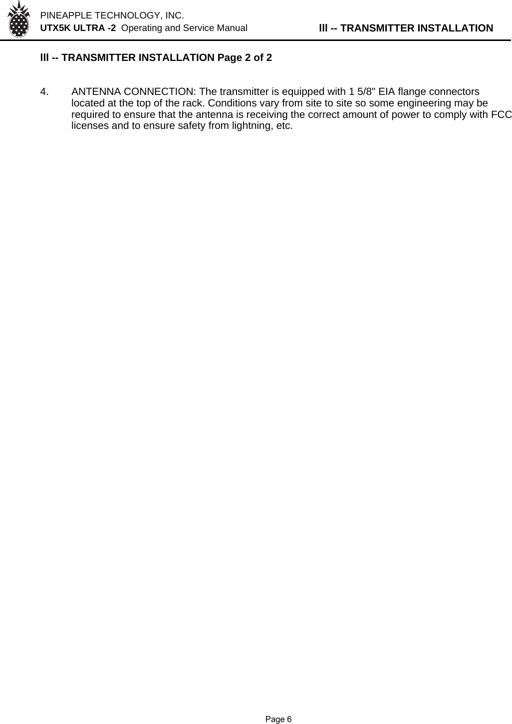 PINEAPPLE TECHNOLOGY, INC.  UTX5K ULTRA -2  Operating and Service Manual lll -- TRANSMITTER INSTALLATIONlll -- TRANSMITTER INSTALLATION Page 2 of 24.ANTENNA CONNECTION: The transmitter is equipped with 1 5/8&quot; EIA flange connectors located at the top of the rack. Conditions vary from site to site so some engineering may be  required to ensure that the antenna is receiving the correct amount of power to comply with FCC licenses and to ensure safety from lightning, etc.               Page 6