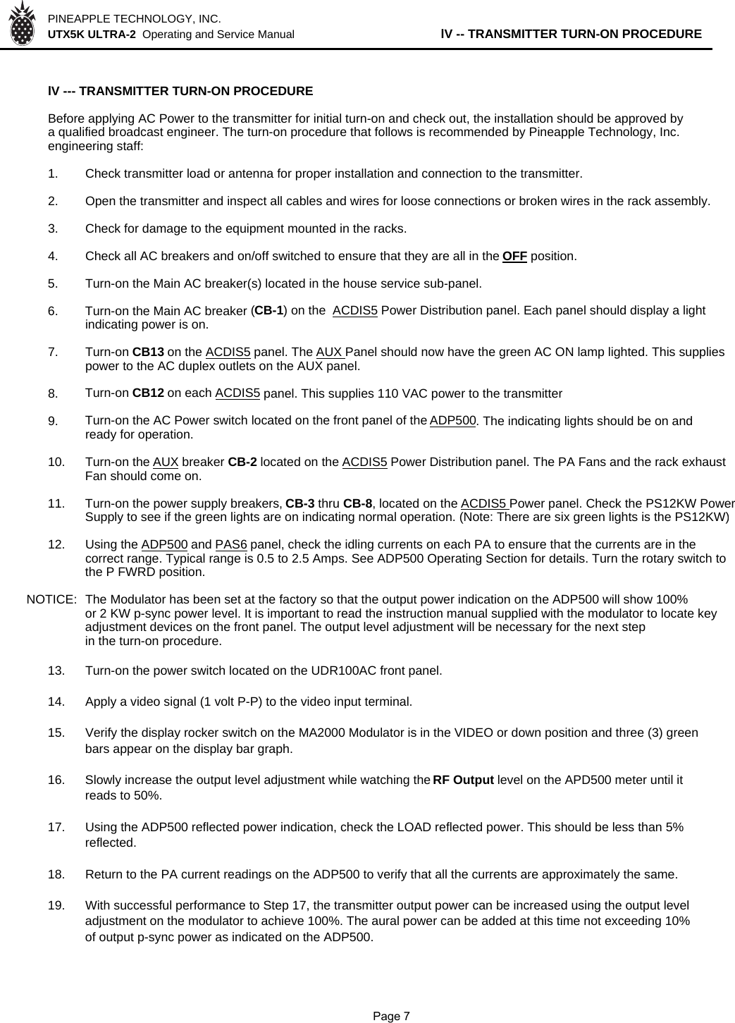 PINEAPPLE TECHNOLOGY, INC.  UTX5K ULTRA-2  Operating and Service Manual                  lV -- TRANSMITTER TURN-ON PROCEDURElV --- TRANSMITTER TURN-ON PROCEDUREBefore applying AC Power to the transmitter for initial turn-on and check out, the installation should be approved by a qualified broadcast engineer. The turn-on procedure that follows is recommended by Pineapple Technology, Inc. engineering staff:1. Check transmitter load or antenna for proper installation and connection to the transmitter.2. Open the transmitter and inspect all cables and wires for loose connections or broken wires in the rack assembly.3. Check for damage to the equipment mounted in the racks.4. Check all AC breakers and on/off switched to ensure that they are all in the OFF position.5. Turn-on the Main AC breaker(s) located in the house service sub-panel.6. Turn-on the Main AC breaker (CB-1) on the  ACDIS5 Power Distribution panel. Each panel should display a light   indicating power is on. 7. Turn-on CB13 on the ACDIS5 panel. The AUX Panel should now have the green AC ON lamp lighted. This supplies power to the AC duplex outlets on the AUX panel.8. Turn-on CB12 on each ACDIS5 panel. This supplies 110 VAC power to the transmitter9. Turn-on the AC Power switch located on the front panel of the ADP500. The indicating lights should be on and ready for operation.10. Turn-on the AUX breaker CB-2 located on the ACDIS5 Power Distribution panel. The PA Fans and the rack exhaust   Fan should come on.11. Turn-on the power supply breakers, CB-3 thru CB-8, located on the ACDIS5 Power panel. Check the PS12KW Power  Supply to see if the green lights are on indicating normal operation. (Note: There are six green lights is the PS12KW) 12. Using the ADP500 and PAS6 panel, check the idling currents on each PA to ensure that the currents are in the   correct range. Typical range is 0.5 to 2.5 Amps. See ADP500 Operating Section for details. Turn the rotary switch to  the P FWRD position.  NOTICE:  The Modulator has been set at the factory so that the output power indication on the ADP500 will show 100% or 2 KW p-sync power level. It is important to read the instruction manual supplied with the modulator to locate key  adjustment devices on the front panel. The output level adjustment will be necessary for the next step in the turn-on procedure.13. Turn-on the power switch located on the UDR100AC front panel.14. Apply a video signal (1 volt P-P) to the video input terminal.15. Verify the display rocker switch on the MA2000 Modulator is in the VIDEO or down position and three (3) green bars appear on the display bar graph.16. Slowly increase the output level adjustment while watching the RF Output level on the APD500 meter until it reads to 50%.17. Using the ADP500 reflected power indication, check the LOAD reflected power. This should be less than 5% reflected.18. Return to the PA current readings on the ADP500 to verify that all the currents are approximately the same.19. With successful performance to Step 17, the transmitter output power can be increased using the output level adjustment on the modulator to achieve 100%. The aural power can be added at this time not exceeding 10% of output p-sync power as indicated on the ADP500.              Page 7