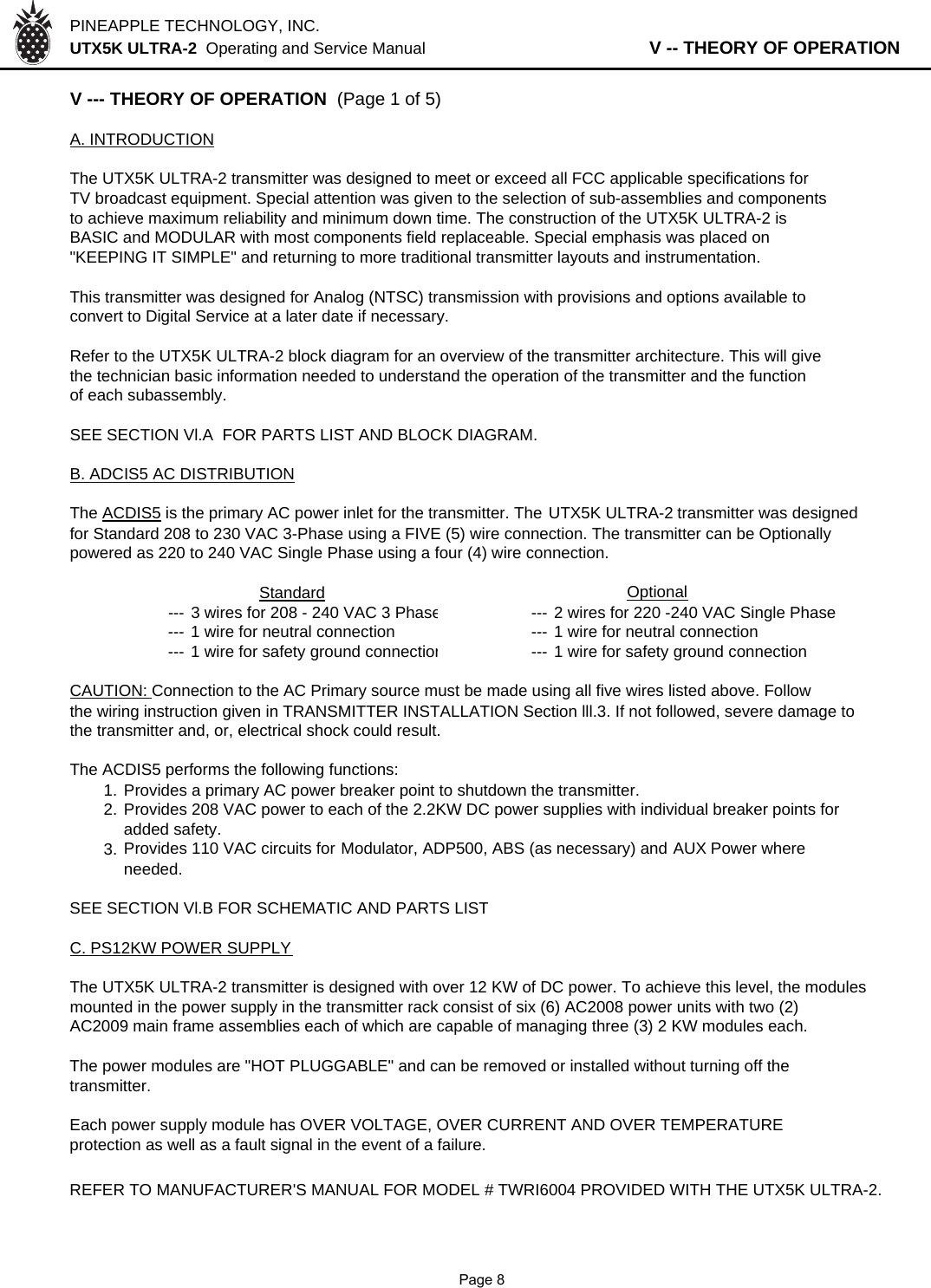 PINEAPPLE TECHNOLOGY, INC.  UTX5K ULTRA-2  Operating and Service Manual                   V -- THEORY OF OPERATIONV --- THEORY OF OPERATION  (Page 1 of 5)A. INTRODUCTIONThe UTX5K ULTRA-2 transmitter was designed to meet or exceed all FCC applicable specifications forTV broadcast equipment. Special attention was given to the selection of sub-assemblies and componentsto achieve maximum reliability and minimum down time. The construction of the UTX5K ULTRA-2 isBASIC and MODULAR with most components field replaceable. Special emphasis was placed on&quot;KEEPING IT SIMPLE&quot; and returning to more traditional transmitter layouts and instrumentation.This transmitter was designed for Analog (NTSC) transmission with provisions and options available toconvert to Digital Service at a later date if necessary.Refer to the UTX5K ULTRA-2 block diagram for an overview of the transmitter architecture. This will givethe technician basic information needed to understand the operation of the transmitter and the function of each subassembly.SEE SECTION Vl.A  FOR PARTS LIST AND BLOCK DIAGRAM.B. ADCIS5 AC DISTRIBUTIONThe ACDIS5 is the primary AC power inlet for the transmitter. The UTX5K ULTRA-2 transmitter was designed for Standard 208 to 230 VAC 3-Phase using a FIVE (5) wire connection. The transmitter can be Optionally powered as 220 to 240 VAC Single Phase using a four (4) wire connection.Standard                Optional--- 3 wires for 208 - 240 VAC 3 Phase--- 2 wires for 220 -240 VAC Single Phase--- 1 wire for neutral connection --- 1 wire for neutral connection--- 1 wire for safety ground connection--- 1 wire for safety ground connectionCAUTION: Connection to the AC Primary source must be made using all five wires listed above. Followthe wiring instruction given in TRANSMITTER INSTALLATION Section lll.3. If not followed, severe damage tothe transmitter and, or, electrical shock could result.The ACDIS5 performs the following functions:1. Provides a primary AC power breaker point to shutdown the transmitter.2. Provides 208 VAC power to each of the 2.2KW DC power supplies with individual breaker points foradded safety.3. Provides 110 VAC circuits for Modulator,ADP500, ABS (as necessary) and AUX Power whereneeded.SEE SECTION Vl.B FOR SCHEMATIC AND PARTS LISTC. PS12KW POWER SUPPLYThe UTX5K ULTRA-2 transmitter is designed with over 12 KW of DC power. To achieve this level, the modulesmounted in the power supply in the transmitter rack consist of six (6) AC2008 power units with two (2)AC2009 main frame assemblies each of which are capable of managing three (3) 2 KW modules each.The power modules are &quot;HOT PLUGGABLE&quot; and can be removed or installed without turning off thetransmitter.Each power supply module has OVER VOLTAGE, OVER CURRENT AND OVER TEMPERATUREprotection as well as a fault signal in the event of a failure.REFER TO MANUFACTURER&apos;S MANUAL FOR MODEL # TWRI6004 PROVIDED WITH THE UTX5K ULTRA-2.              Page 8