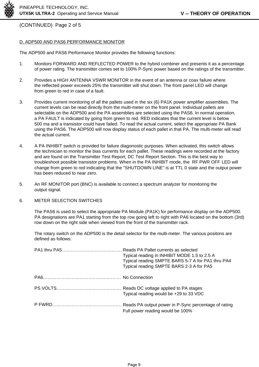 PINEAPPLE TECHNOLOGY, INC.  UTX5K ULTRA-2  Operating and Service Manual                   V -- THEORY OF OPERATION(CONTINUED)  Page 2 of 5D. ADP500 AND PAS6 PERFORMANCE MONITORThe ADP500 and PAS6 Performance Monitor provides the following functions:1. Monitors FORWARD AND REFLECTED POWER to the hybrid combiner and presents it as a percentageof power rating. The transmitter comes set to 100% P-Sync power based on the ratings of the transmitter.2. Provides a HIGH ANTENNA VSWR MONITOR in the event of an antenna or coax failure wherethe reflected power exceeds 25% the transmitter will shut down. The front panel LED will changefrom green to red in case of a fault.3. Provides current monitoring of all the pallets used in the six (6) PA1K power amplifier assemblies. The  current levels can be read directly from the multi-meter on the front panel. Individual pallets are selectable on the ADP500 and the PA assemblies are selected using the PAS6. In normal operation, a PA FAULT is indicated by going from green to red. RED indicates that the current level is below 500 ma and a transistor could have failed. To read the actual current, select the appropriate PA Bank using the PAS6. The ADP500 will now display status of each pallet in that PA. The multi-meter will read the actual current.4.A PA INHIBIT switch is provided for failure diagonostic purposes. When activated, this switch allowsthe technician to monitor the bias currents for each pallet. These readings were recorded at the factoryand are found on the Transmitter Test Report, DC Test Report Section. This is the best way to troubleshoot possible transistor problems. When in the PA INHIBIT mode, the  RF PWR OFF LED will change from green to red indicating that the &quot;SHUTDOWN LINE&quot; is at TTL 0 state and the output power has been reduced to near zero.5.An RF MONITOR port (BNC) is available to connect a spectrum analyzer for monitoring the output signal.6. METER SELECTION SWITCHESThe PAS6 is used to select the appropriate PA Module (PA1K) for performance display on the ADP500.PA designations are PA1 starting from the top row going left to right with PA6 located on the bottom (3rd)row down on the right side when viewed from the front of the transmitter rack.The rotary switch on the ADP500 is the detail selector for the multi-meter. The various positons aredefined as follows:PA1 thru PA5……………………………………Reads PA Pallet currents as selectedTypical reading in INHIBIT MODE 1.5 to 2.5 ATypical reading SMPTE BARS 5-7 A for PA1 thru PA4Typical reading SMPTE BARS 2-3 A for PA5PA6………………………………………………No ConnectionPS VOLTS………………………………………Reads DC voltage applied to PA stagesTypical reading would be +29 to 33 VDCP FWRD…………………………………………Reads PA output power in P-Sync percentage of ratingFull power reading would be 100%              Page 9