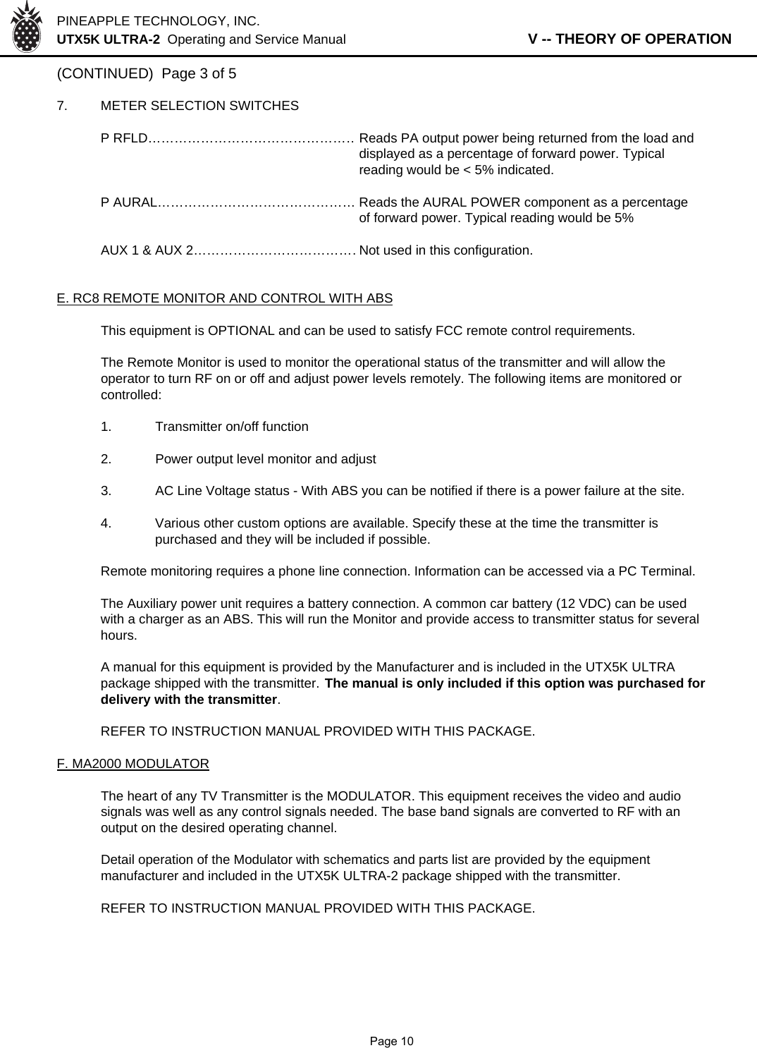 PINEAPPLE TECHNOLOGY, INC.  UTX5K ULTRA-2  Operating and Service Manual                   V -- THEORY OF OPERATION(CONTINUED)  Page 3 of 57. METER SELECTION SWITCHESP RFLD…………………………………………Reads PA output power being returned from the load anddisplayed as a percentage of forward power. Typicalreading would be &lt; 5% indicated.P AURAL……………………………………… Reads the AURAL POWER component as a percentageof forward power. Typical reading would be 5%AUX 1 &amp; AUX 2…………………………………Not used in this configuration.E. RC8 REMOTE MONITOR AND CONTROL WITH ABSThis equipment is OPTIONAL and can be used to satisfy FCC remote control requirements.The Remote Monitor is used to monitor the operational status of the transmitter and will allow theoperator to turn RF on or off and adjust power levels remotely. The following items are monitored or controlled:1. Transmitter on/off function2. Power output level monitor and adjust3.AC Line Voltage status - With ABS you can be notified if there is a power failure at the site.4. Various other custom options are available. Specify these at the time the transmitter is purchased and they will be included if possible.Remote monitoring requires a phone line connection. Information can be accessed via a PC Terminal.The Auxiliary power unit requires a battery connection. A common car battery (12 VDC) can be usedwith a charger as an ABS. This will run the Monitor and provide access to transmitter status for severalhours.A manual for this equipment is provided by the Manufacturer and is included in the UTX5K ULTRApackage shipped with the transmitter. The manual is only included if this option was purchased fordelivery with the transmitter.REFER TO INSTRUCTION MANUAL PROVIDED WITH THIS PACKAGE.F. MA2000 MODULATORThe heart of any TV Transmitter is the MODULATOR. This equipment receives the video and audiosignals was well as any control signals needed. The base band signals are converted to RF with anoutput on the desired operating channel.Detail operation of the Modulator with schematics and parts list are provided by the equipmentmanufacturer and included in the UTX5K ULTRA-2 package shipped with the transmitter.REFER TO INSTRUCTION MANUAL PROVIDED WITH THIS PACKAGE.              Page 10