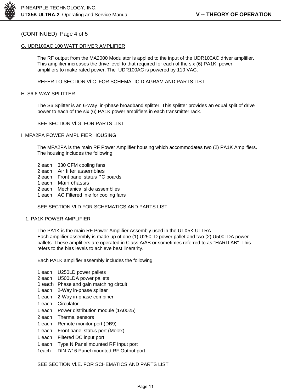 PINEAPPLE TECHNOLOGY, INC.  UTX5K ULTRA-2  Operating and Service Manual                   V -- THEORY OF OPERATION(CONTINUED)  Page 4 of 5G. UDR100AC 100 WATT DRIVER AMPLIFIERThe RF output from the MA2000 Modulator is applied to the input of the UDR100AC driver amplifier. This amplifier increases the drive level to that required for each of the six (6) PA1K  power amplifiers to make rated power. The  UDR100AC is powered by 110 VAC.REFER TO SECTION Vl.C. FOR SCHEMATIC DIAGRAM AND PARTS LIST.H. S6 6-WAY SPLITTERThe S6 Splitter is an 6-Way  in-phase broadband splitter. This splitter provides an equal split of drive power to each of the six (6) PA1K power amplifiers in each transmitter rack.SEE SECTION Vl.G. FOR PARTS LISTI. MFA2PA POWER AMPLIFIER HOUSINGThe MFA2PA is the main RF Power Amplifier housing which accommodates two (2) PA1K Amplifiers.The housing includes the following:2 each 330 CFM cooling fans2 eachAir filter assemblies2 each  Front panel status PC boards1 each Main chassis2 each Mechanical slide assemblies1 eachAC Filtered inle for cooling fansSEE SECTION Vl.D FOR SCHEMATICS AND PARTS LIST I-1. PA1K POWER AMPLIFIERThe PA1K is the main RF Power Amplifier Assembly used in the UTX5K ULTRA.Each amplifier assembly is made up of one (1) U250LD power pallet and two (2) U500LDA powerpallets. These amplifiers are operated in Class A/AB or sometimes referred to as &quot;HARD AB&quot;. This refers to the bias levels to achieve best linerarity.Each PA1K amplifier assembly includes the following:1 each U250LD power pallets2 each U500LDA power pallets1 each Phase and gain matching circuit1 each 2-Way in-phase splitter1 each 2-Way in-phase combiner1 each Circulator1 each Power distribution module (1A0025)2 each Thermal sensors1 each Remote monitor port (DB9)1 each Front panel status port (Molex)1 each Filtered DC input port1 each Type N Panel mounted RF Input port1each DIN 7/16 Panel mounted RF Output portSEE SECTION Vl.E. FOR SCHEMATICS AND PARTS LIST              Page 11