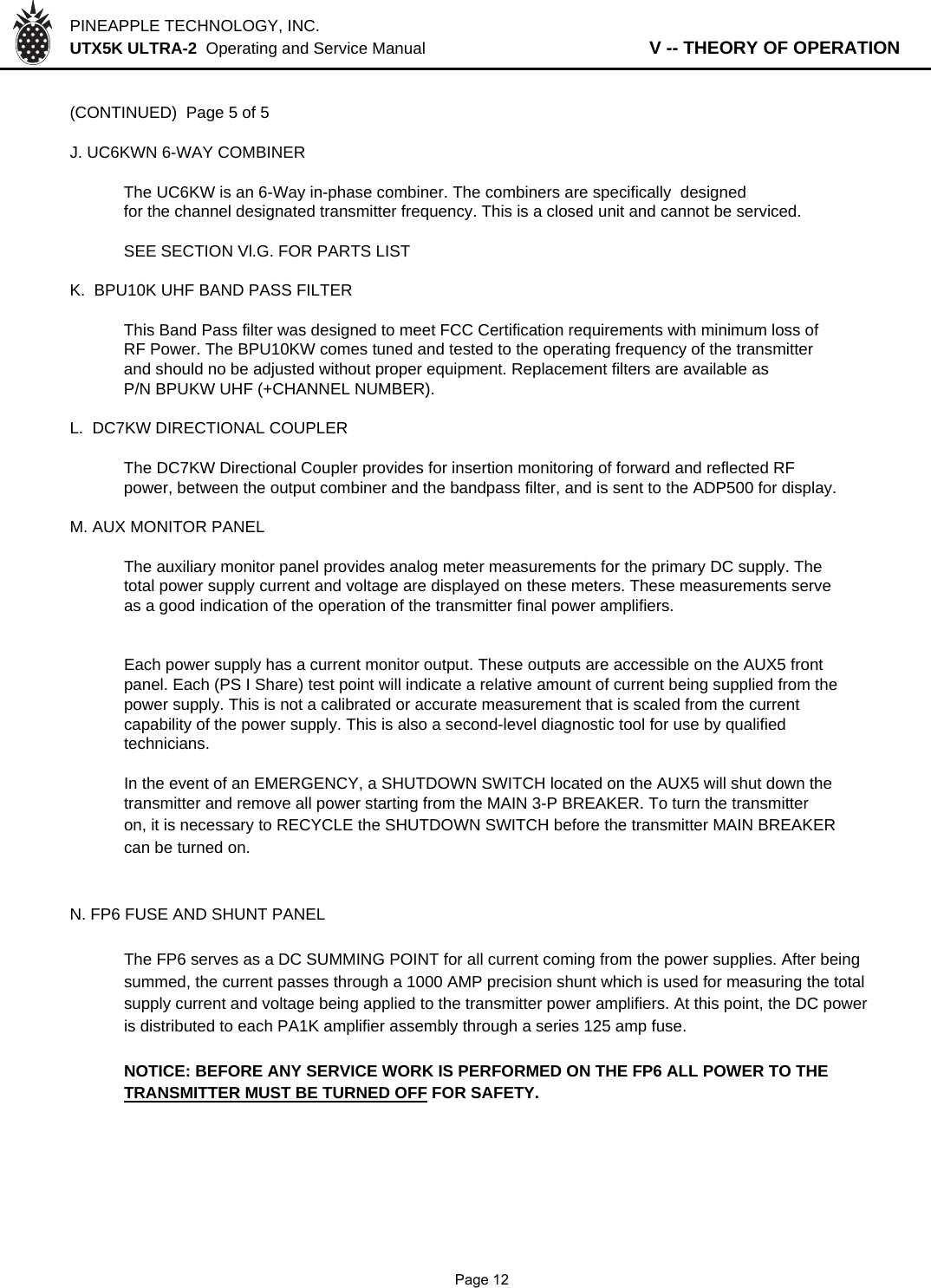 PINEAPPLE TECHNOLOGY, INC.  UTX5K ULTRA-2  Operating and Service Manual                   V -- THEORY OF OPERATION(CONTINUED)  Page 5 of 5J. UC6KWN 6-WAY COMBINERThe UC6KW is an 6-Way in-phase combiner. The combiners are specifically  designedfor the channel designated transmitter frequency. This is a closed unit and cannot be serviced.SEE SECTION Vl.G. FOR PARTS LISTK.  BPU10K UHF BAND PASS FILTER This Band Pass filter was designed to meet FCC Certification requirements with minimum loss ofRF Power. The BPU10KW comes tuned and tested to the operating frequency of the transmitterand should no be adjusted without proper equipment. Replacement filters are available asP/N BPUKW UHF (+CHANNEL NUMBER).L.  DC7KW DIRECTIONAL COUPLERThe DC7KW Directional Coupler provides for insertion monitoring of forward and reflected RF power, between the output combiner and the bandpass filter, and is sent to the ADP500 for display.M. AUX MONITOR PANELThe auxiliary monitor panel provides analog meter measurements for the primary DC supply. Thetotal power supply current and voltage are displayed on these meters. These measurements serveas a good indication of the operation of the transmitter final power amplifiers.Each power supply has a current monitor output. These outputs are accessible on the AUX5 frontpanel. Each (PS I Share) test point will indicate a relative amount of current being supplied from thepower supply. This is not a calibrated or accurate measurement that is scaled from the currentcapability of the power supply. This is also a second-level diagnostic tool for use by qualifiedtechnicians.In the event of an EMERGENCY, a SHUTDOWN SWITCH located on the AUX5 will shut down the transmitter and remove all power starting from the MAIN 3-P BREAKER. To turn the transmitteron, it is necessary to RECYCLE the SHUTDOWN SWITCH before the transmitter MAIN BREAKERcan be turned on.N. FP6 FUSE AND SHUNT PANELThe FP6 serves as a DC SUMMING POINT for all current coming from the power supplies. After beingsummed, the current passes through a 1000 AMP precision shunt which is used for measuring the totalsupply current and voltage being applied to the transmitter power amplifiers. At this point, the DC poweris distributed to each PA1K amplifier assembly through a series 125 amp fuse.NOTICE: BEFORE ANY SERVICE WORK IS PERFORMED ON THE FP6 ALL POWER TO THETRANSMITTER MUST BE TURNED OFF FOR SAFETY.              Page 12