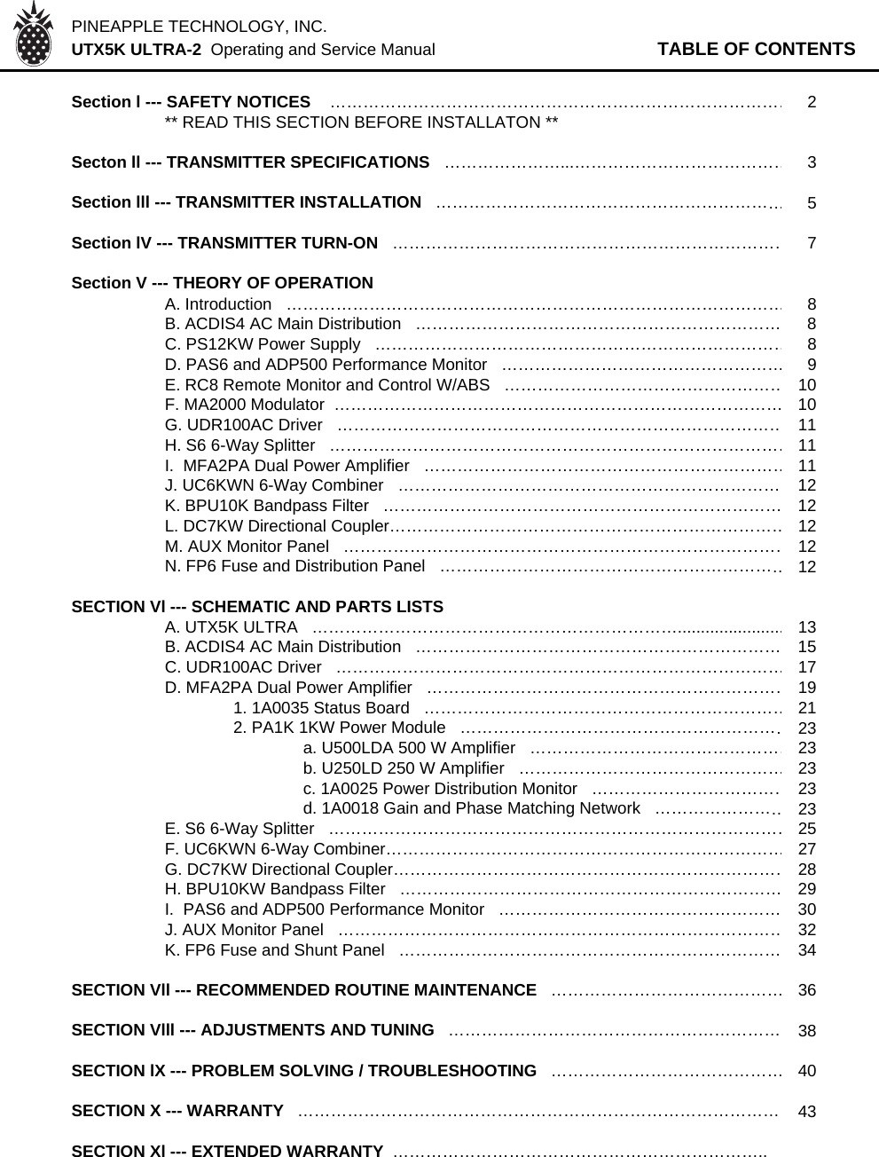 PINEAPPLE TECHNOLOGY, INC.  UTX5K ULTRA-2  Operating and Service Manual TABLE OF CONTENTSSection l --- SAFETY NOTICES    …………………………………………………………………………2** READ THIS SECTION BEFORE INSTALLATON **Secton ll --- TRANSMITTER SPECIFICATIONS   …………………...…………………………………3Section lll --- TRANSMITTER INSTALLATION   ………………………………………………………5Section lV --- TRANSMITTER TURN-ON   ………………………………………………………………7Section V --- THEORY OF OPERATION  A. Introduction   ………………………………………………………………………………8B. ACDIS4 AC Main Distribution   ………………………………………………………… 8C. PS12KW Power Supply   …………………………………………………………………8D. PAS6 and ADP500 Performance Monitor   ……………………………………………9E. RC8 Remote Monitor and Control W/ABS   ……………………………………………10F. MA2000 Modulator  ……………………………………………………………………… 10G. UDR100AC Driver   ………………………………………………………………………11H. S6 6-Way Splitter   …………………………………………………………………………11I.  MFA2PA Dual Power Amplifier   …………………………………………………………11J. UC6KWN 6-Way Combiner   …………………………………………………………… 12K. BPU10K Bandpass Filter   ……………………………………………………………… 12L. DC7KW Directional Coupler………………………………………………………………12M. AUX Monitor Panel   ………………………………………………………………………12N. FP6 Fuse and Distribution Panel   ………………………………………………………12SECTION Vl --- SCHEMATIC AND PARTS LISTSA. UTX5K ULTRA   ………………………………………………………….......................13B. ACDIS4 AC Main Distribution   ………………………………………………………… 15C. UDR100AC Driver   ………………………………………………………………………17D. MFA2PA Dual Power Amplifier   …………………………………………………………191. 1A0035 Status Board   …………………………………………………………212. PA1K 1KW Power Module   ……………………………………………………23a. U500LDA 500 W Amplifier   …………………………………………23b. U250LD 250 W Amplifier   …………………………………………23c. 1A0025 Power Distribution Monitor   ………………………………23d. 1A0018 Gain and Phase Matching Network   ……………………23E. S6 6-Way Splitter   …………………………………………………………………………25F. UC6KWN 6-Way Combiner………………………………………………………………27G. DC7KW Directional Coupler………………………………………………………………28H. BPU10KW Bandpass Filter   …………………………………………………………… 29I.  PAS6 and ADP500 Performance Monitor   …………………………………………… 30J. AUX Monitor Panel   ………………………………………………………………………32K. FP6 Fuse and Shunt Panel   …………………………………………………………… 34SECTION Vll --- RECOMMENDED ROUTINE MAINTENANCE   ……………………………………36SECTION Vlll --- ADJUSTMENTS AND TUNING   …………………………………………………… 38SECTION lX --- PROBLEM SOLVING / TROUBLESHOOTING   ……………………………………40SECTION X --- WARRANTY   …………………………………………………………………………… 43SECTION Xl --- EXTENDED WARRANTY …………………………………………………………..