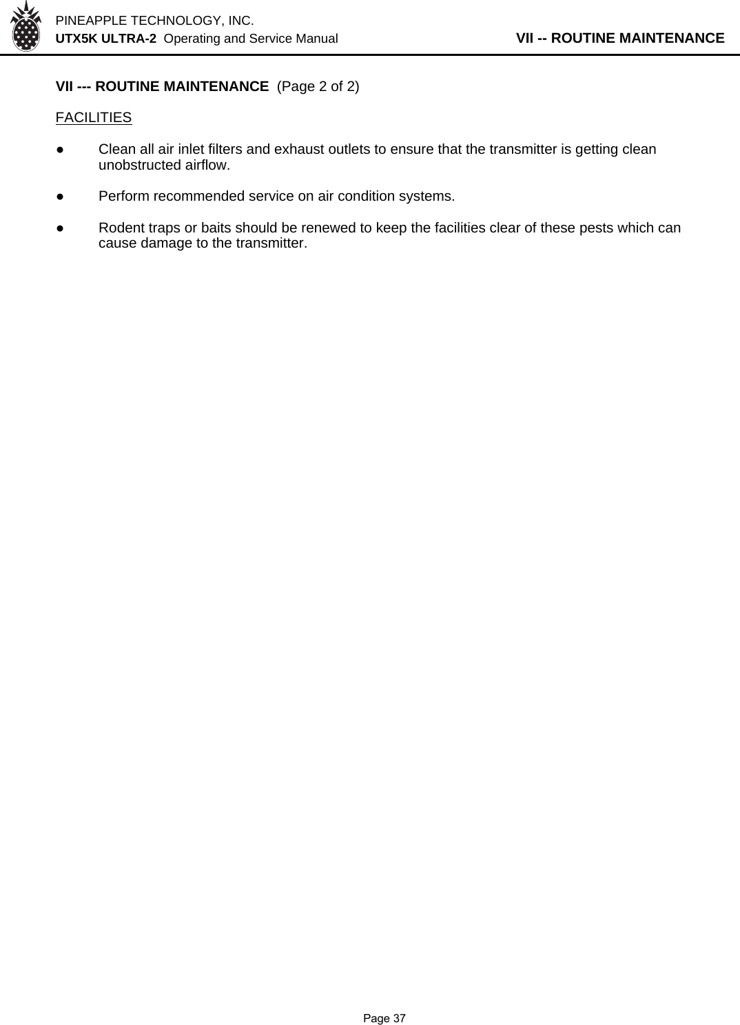 PINEAPPLE TECHNOLOGY, INC.  UTX5K ULTRA-2  Operating and Service Manual                   VII -- ROUTINE MAINTENANCEVII --- ROUTINE MAINTENANCE  (Page 2 of 2)FACILITIES●Clean all air inlet filters and exhaust outlets to ensure that the transmitter is getting clean unobstructed airflow.●Perform recommended service on air condition systems.●Rodent traps or baits should be renewed to keep the facilities clear of these pests which cancause damage to the transmitter.               Page 37