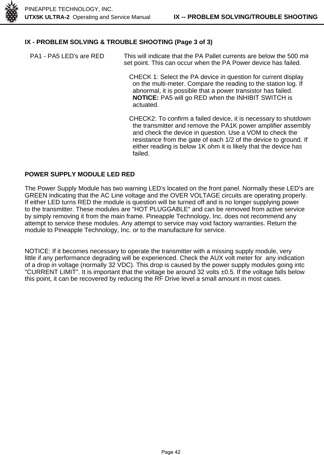 PINEAPPLE TECHNOLOGY, INC.  UTX5K ULTRA-2  Operating and Service Manual          IX -- PROBLEM SOLVING/TROUBLE SHOOTINGIX - PROBLEM SOLVING &amp; TROUBLE SHOOTING (Page 3 of 3)   PA1 - PA5 LED&apos;s are RED This will indicate that the PA Pallet currents are below the 500 maset point. This can occur when the PA Power device has failed.  CHECK 1: Select the PA device in question for current display    on the multi-meter. Compare the reading to the station log. If    abnormal, it is possible that a power transistor has failed.     NOTICE: PA5 will go RED when the INHIBIT SWITCH is     actuated.  CHECK2: To confirm a failed device, it is necessary to shutdown    the transmitter and remove the PA1K power amplifier assembly     and check the device in question. Use a VOM to check the     resistance from the gate of each 1/2 of the device to ground. If     either reading is below 1K ohm it is likely that the device has    failed.POWER SUPPLY MODULE LED REDThe Power Supply Module has two warning LED&apos;s located on the front panel. Normally these LED&apos;s areGREEN indicating that the AC Line voltage and the OVER VOLTAGE circuits are operating properly.If either LED turns RED the module is question will be turned off and is no longer supplying powerto the transmitter. These modules are &quot;HOT PLUGGABLE&quot; and can be removed from active serviceby simply removing it from the main frame. Pineapple Technology, Inc. does not recommend anyattempt to service these modules. Any attempt to service may void factory warranties. Return themodule to Pineapple Technology, Inc. or to the manufacture for service.NOTICE: If it becomes necessary to operate the transmitter with a missing supply module, verylittle if any performance degrading will be experienced. Check the AUX volt meter for  any indicationof a drop in voltage (normally 32 VDC). This drop is caused by the power supply modules going into&quot;CURRENT LIMIT&quot;. It is important that the voltage be around 32 volts ±0.5. If the voltage falls belowthis point, it can be recovered by reducing the RF Drive level a small amount in most cases.                Page 42