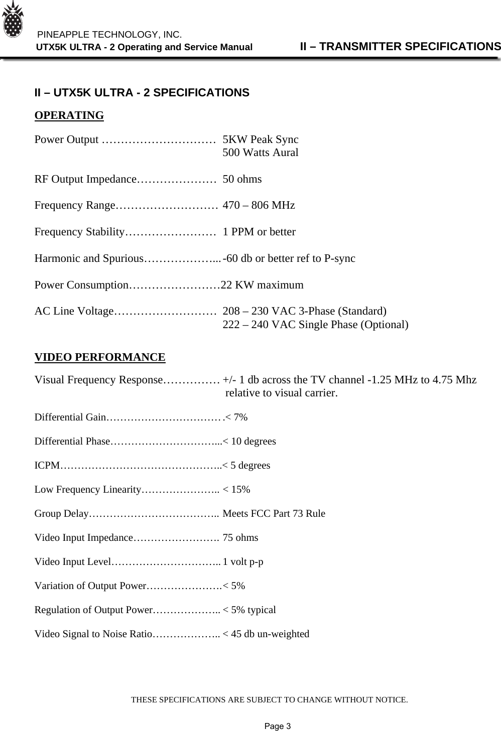 THESE SPECIFICATIONS ARE SUBJECT TO CHANGE WITHOUT NOTICE.          PINEAPPLE TECHNOLOGY, INC.                UTX5K ULTRA - 2 Operating and Service Manual                II – TRANSMITTER SPECIFICATIONS    II – UTX5K ULTRA - 2 SPECIFICATIONS  OPERATING  Power Output …………………………  5KW Peak Sync                                          500 Watts Aural  RF Output Impedance…………………  50 ohms  Frequency Range……………………… 470 – 806 MHz  Frequency Stability……………………  1 PPM or better  Harmonic and Spurious………………... -60 db or better ref to P-sync  Power Consumption……………………22 KW maximum  AC Line Voltage………………………  208 – 230 VAC 3-Phase (Standard)                                                                  222 – 240 VAC Single Phase (Optional)   VIDEO PERFORMANCE  Visual Frequency Response…………… +/- 1 db across the TV channel -1.25 MHz to 4.75 Mhz                                                                   relative to visual carrier.  Differential Gain…………………………… .&lt; 7%  Differential Phase…………………………... &lt; 10 degrees  ICPM………………………………………..&lt; 5 degrees  Low Frequency Linearity………………….. &lt; 15%  Group Delay……………………………….. Meets FCC Part 73 Rule  Video Input Impedance……………………. 75 ohms  Video Input Level………………………….. 1 volt p-p  Variation of Output Power…………………. &lt; 5%  Regulation of Output Power……………….. &lt; 5% typical  Video Signal to Noise Ratio……………….. &lt; 45 db un-weighted                    Page 3