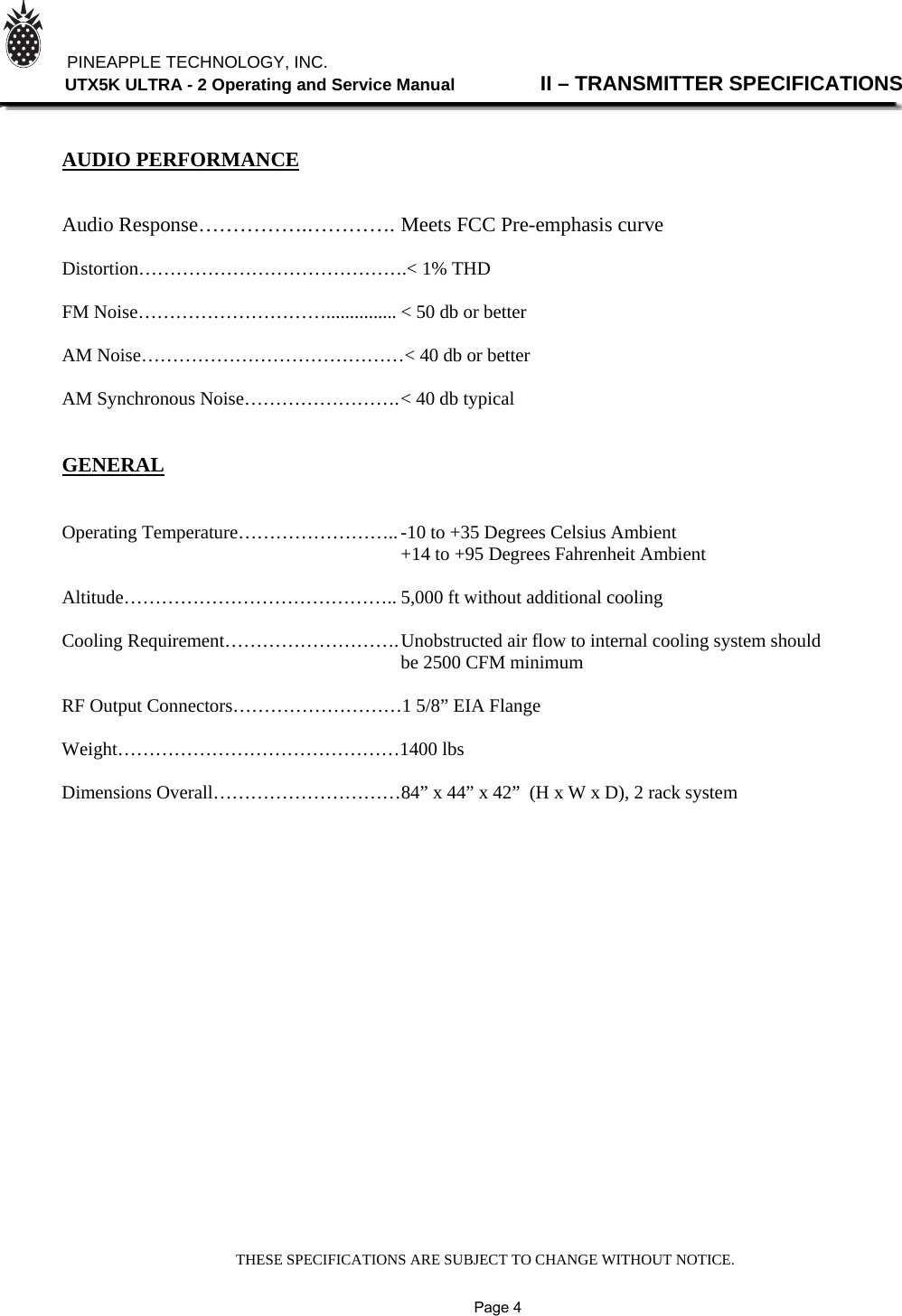 THESE SPECIFICATIONS ARE SUBJECT TO CHANGE WITHOUT NOTICE.          PINEAPPLE TECHNOLOGY, INC.                UTX5K ULTRA - 2 Operating and Service Manual                II – TRANSMITTER SPECIFICATIONS    AUDIO PERFORMANCE   Audio Response…………….…………. Meets FCC Pre-emphasis curve  Distortion…………………………………….&lt; 1% THD  FM Noise…………………………............... &lt; 50 db or better  AM Noise……………………………………&lt; 40 db or better  AM Synchronous Noise……………………. &lt; 40 db typical   GENERAL   Operating Temperature…………………….. -10 to +35 Degrees Celsius Ambient      +14 to +95 Degrees Fahrenheit Ambient  Altitude…………………………………….. 5,000 ft without additional cooling  Cooling Requirement………………………. Unobstructed air flow to internal cooling system should      be 2500 CFM minimum  RF Output Connectors………………………1 5/8” EIA Flange  Weight………………………………………1400 lbs  Dimensions Overall…………………………84” x 44” x 42”  (H x W x D), 2 rack system                                                                                          Page 4